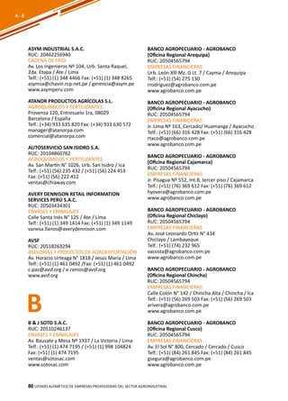 80
ASYM INDUSTRIAL S.A.C.
RUC: 20462256940
CADENA DE FRÍO
Av. Los Ingenieros Nº 104, Urb. Santa Raquel,
2da. Etapa / Ate / Lima
Telf.: (+51) (1) 348 4466 Fax: (+51) (1) 348 8265
asymsa@chavin.rcp.net.pe / gerencia@asym.pe
www.asymperu.com
ATANOR PRODUCTOS AGRÍCOLAS S.L.
AGROQUÍMICOS Y FERTILIZANTES
Provenza 120, Entresuelo 1ra, 08029
Barcelona / España
Telf.: (+34) 933 635 820 Fax: (+34) 933 630 572
manager@atanorpa.com
comercial@atanorpa.com
AUTOSERVICIO SAN ISIDRO S.A.
RUC: 20104860762
AGROQUÍMICOS Y FERTILIZANTES
Av. San Martín N° 1026, Urb. San Isidro / Ica
Telf.: (+51) (56) 235 432 / (+51) (56) 224 453
Fax: (+51) (56) 222 412
ventas@chiaway.com
AVERY DENNISON RETAIL INFORMATION
SERVICES PERÚ S.A.C.
RUC: 20503434301
ENVASES Y EMBALAJES
Calle Santa Inés N° 125 / Ate / Lima
Telf.: (+51) (1) 349 1414 Fax: (+51) (1) 349 1149
vanesa.llanos@averydennison.com
AVSF
RUC: 20518263294
ASESORÍAS Y PROYECTOS DE AGROEXPORTACIÓN
Av. Horacio Urteaga N° 1818 / Jesús María / Lima
Telf.: (+51) (1) 461 0492 /Fax: (+51) (1) 461 0492
c.paz@avsf.org / e.ramos@avsf.org
www.avsf.org
BANCO AGROPECUARIO - AGROBANCO
(Oficina Regional Arequipa)
RUC: 20504565794
EMPRESAS FINANCIERAS
Urb. León Xlll Mz. G Lt. 7 / Cayma / Arequipa
Telf.: (+51) (54) 275 130
rrodriguez@agrobanco.com.pe
www.agrobanco.com.pe
BANCO AGROPECUARIO - AGROBANCO
(Oficina Regional Ayacucho)
RUC: 20504565794
EMPRESAS FINANCIERAS
Jr. Lima Nº 163, Cercado/ Huamanga / Ayacucho
Telf.: (+51) (66) 316 428 Fax: (+51) (66) 316 428
rtaco@agrobanco.com.pe
www.agrobanco.com.pe
BANCO AGROPECUARIO - AGROBANCO
(Oficina Regional Cajamarca)
RUC: 20504565794
EMPRESAS FINANCIERAS
Jr. Pisagua Nº 552, Int.B, tercer piso / Cajamarca
Telf.: (+51) (76) 369 612 Fax: (+51) (76) 369 612
hyovera@agrobanco.com.pe
www.agrobanco.com.pe
BANCO AGROPECUARIO - AGROBANCO
(Oficina Regional Chiclayo)
RUC: 20504565794
EMPRESAS FINANCIERAS
Av. José Leonardo Ortíz N° 434
Chiclayo / Lambayeque
Telf.: (+51) (74) 232 965
vacosta@agrobanco.com.pe
www.agrobanco.com.pe
BANCO AGROPECUARIO - AGROBANCO
(Oficina Regional Chincha)
RUC: 20504565794
EMPRESAS FINANCIERAS
Calle Colón N° 142 / Chincha Alta / Chincha / Ica
Telf.: (+51) (56) 269 503 Fax: (+51) (56) 269 503
arivera@agrobanco.com.pe
www.agrobanco.com.pe
BANCO AGROPECUARIO - AGROBANCO
(Oficina Regional Cusco)
RUC: 20504565794
EMPRESAS FINANCIERAS
Av. El Sol N° 800, Cercado / Cercado / Cusco
Telf.: (+51) (84) 261 845 Fax: (+51) (84) 261 845
gsegura@agrobanco.com.pe
www.agrobanco.com.pe
B
Listado ALFABÉTICO DE EMPRESAS PROVEEDORAS Del sector agroindustrial80
A - B
B & J SOTO S.A.C.
RUC: 20510246137
ENVASES Y EMBALAJES
Av. Bausate y Mesa Nº 1937 / La Victoria / Lima
Telf.: (+51) (1) 474 7195 / (+51) (1) 998 104824
Fax: (+51) (1) 474 7195
ventas@sotosac.com
www.sotosac.com
 