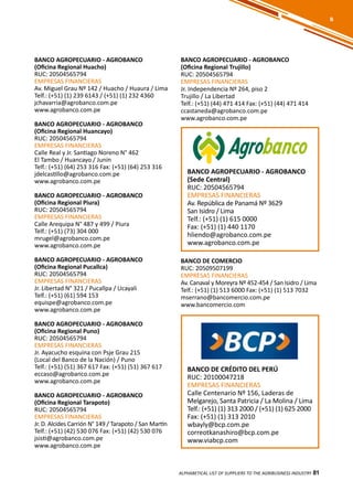 81
BANCO AGROPECUARIO - AGROBANCO
(Oficina Regional Huacho)
RUC: 20504565794
EMPRESAS FINANCIERAS
Av. Miguel Grau Nº 142 / Huacho / Huaura / Lima
Telf.: (+51) (1) 239 6143 / (+51) (1) 232 4360
jchavarria@agrobanco.com.pe
www.agrobanco.com.pe
BANCO AGROPECUARIO - AGROBANCO
(Oficina Regional Huancayo)
RUC: 20504565794
EMPRESAS FINANCIERAS
Calle Real y Jr. Santiago Noreno N° 462
El Tambo / Huancayo / Junín
Telf.: (+51) (64) 253 316 Fax: (+51) (64) 253 316
jdelcastillo@agrobanco.com.pe
www.agrobanco.com.pe
BANCO AGROPECUARIO - AGROBANCO
(Oficina Regional Piura)
RUC: 20504565794
EMPRESAS FINANCIERAS
Calle Arequipa N° 487 y 499 / Piura
Telf.: (+51) (73) 304 000
mrugel@agrobanco.com.pe
www.agrobanco.com.pe
BANCO AGROPECUARIO - AGROBANCO
(Oficina Regional Pucallca)
RUC: 20504565794
EMPRESAS FINANCIERAS
Jr. Libertad N° 321 / Pucallpa / Ucayali
Telf.: (+51) (61) 594 153
equispe@agrobanco.com.pe
www.agrobanco.com.pe
BANCO AGROPECUARIO - AGROBANCO
(Oficina Regional Puno)
RUC: 20504565794
EMPRESAS FINANCIERAS
Jr. Ayacucho esquina con Psje Grau 215
(Local del Banco de la Nación) / Puno
Telf.: (+51) (51) 367 617 Fax: (+51) (51) 367 617
eccaso@agrobanco.com.pe
www.agrobanco.com.pe
BANCO AGROPECUARIO - AGROBANCO
(Oficina Regional Tarapoto)
RUC: 20504565794
EMPRESAS FINANCIERAS
Jr. D. Alcides Carrión N° 149 / Tarapoto / San Martín
Telf.: (+51) (42) 530 076 Fax: (+51) (42) 530 076
jsisti@agrobanco.com.pe
www.agrobanco.com.pe
BANCO AGROPECUARIO - AGROBANCO
(Oficina Regional Trujillo)
RUC: 20504565794
EMPRESAS FINANCIERAS
Jr. Independencia Nº 264, piso 2
Trujillo / La Libertad
Telf.: (+51) (44) 471 414 Fax: (+51) (44) 471 414
ccastaneda@agrobanco.com.pe
www.agrobanco.com.pe
BANCO AGROPECUARIO - AGROBANCO
(Sede Central)
RUC: 20504565794
EMPRESAS FINANCIERAS
Av. República de Panamá Nº 3629
San Isidro / Lima
Telf.: (+51) (1) 615 0000
Fax: (+51) (1) 440 1170
hliendo@agrobanco.com.pe
www.agrobanco.com.pe
BANCO DE CRÉDITO DEL PERÚ
RUC: 20100047218
EMPRESAS FINANCIERAS
Calle Centenario Nº 156, Laderas de
Melgarejo, Santa Patricia / La Molina / Lima
Telf.: (+51) (1) 313 2000 / (+51) (1) 625 2000
Fax: (+51) (1) 313 2010
wbayly@bcp.com.pe
correotkanashiro@bcp.com.pe
www.viabcp.com
ALPHABETICAL LIST OF SUPPLIERS TO THE AGRIBUSINESS INDUSTRY 81
B
BANCO DE COMERCIO
RUC: 20509507199
EMPRESAS FINANCIERAS
Av. Canaval y Moreyra Nº 452-454 / San Isidro / Lima
Telf.: (+51) (1) 513 6000 Fax: (+51) (1) 513 7032
mserrano@bancomercio.com.pe
www.bancomercio.com
 