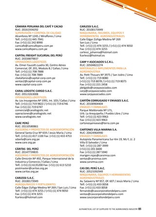 85
CÁMARA PERUANA DEL CAFÉ Y CACAO
RUC: 20161934292
SUPERVISIÓN Y CONTROL DE CALIDAD
Alcanfores Nº 1245 / Miraflores / Lima
Telf.: (+51) (1) 445 7941
Fax: (+51) (1) 242 8990
camcafe@camcafeperu.com.pe
www.camcafeperu.com.pe
CAPITAL FREIGHT SUCURSAL DEL PERÚ
RUC: 20334879837
OPERADORES LOGÍSTICOS
Av. Elmer Faucett cuadra 30, Centro Aéreo
Comercial, Of. 201, Modulo B / Callao / Lima
Telf.: (+51) (1) 708 7888
Fax: (+51) (1) 708 7889
cbatallanos@capital-corp.com.pe
ventas2@capital-corp.com.pe
www.capital-corp.com
CARAL LOGISTIC CARGO S.A.C.
RUC: 20513263008
OPERADORES LOGÍSTICOS
Av. Los Insurgentes Nº 1991, Int. 103 / Callao / Lima
Telf.: (+51) (1) 719 9822 / (+51) (1) 719 6746
Fax: (+51) (1) 719 6747
comercial@carallogistic.net
operaciones@carallogistic.net
www.carallogistic.net
CARE PERÚ
RUC: 20110580861
ASESORÍAS Y PROYECTOS DE AGROEXPORTACIÓN
General Santa Cruz Nº 659 / Jesús María / Lima
Telf.: (+51) (1) 417 1100 Fax: (+51) (1) 433 4753
sdavila@care.org.pe
www.care.org.pe
CÁRITAS DEL PERÚ
RUC: 20147739835
ASESORÍAS Y PROYECTOS DE AGROEXPORTACIÓN
Calle Omicrón Nº 492, Parque Internacional de la
Industria y Comercio / Callao / Lima
Telf.: (+51) (1) 6135200 Fax: (+51) (1) 613 5210
postmaster@caritas.org.pe
www.caritas.org.pe
CARLESSI S.A.C.
RUC: 20100173949
AGROQUÍMICOS Y FERTILIZANTES
Calle Édgar Zúñiga Medina Nº 269 / San Luis / Lima
Telf.: (+51) (1) 474 3255 / (+51) (1) 474 9050
Fax: (+51) (1) 474 3255
fcarlessi@hotmail.com
CARLESSI S.A.C.
RUC: 20100173949
MAQUINARIA, INSUMOS, EQUIPOS Y
HERRAMIENTAS AGROINDUSTRIALES
Calle Édgar Zúñiga Medina Nº 269
San Luis / Lima
Telf.: (+51) (1) 474 3255 / (+51) (1) 474 9050
Fax: (+51) (1) 474 3255
carlessi_johanna@hotmail.com
fcarlessi@hotmail.es
CARP Y ASOCIADOS S.C.R.L.
RUC: 20504822274
MATERIALES E IMPLEMENTOS PARA LA
AGROINDUSTRIA
Av. Petit Thouars Nº 3975 / San Isidro / Lima
Telf.: (+51) (1) 719 8080
(+51) (1) 719 8078 / (+51) (1) 719 8075
Fax: (+51) (1) 221 2458
jdelgado@carpyasociados.com
carp@carpyasociados.com
www.carpyasociados.com
CARTÓN CORRUGADO Y ENVASES S.A.C.
RUC: 20100904404
ENVASES Y EMBALAJES
Parque Maldonado Nº 171,
Urb. La Arequipeña / Pueblo Libre / Lima
Telf.: (+51) (1) 423 9963
Fax: (+51) (1) 423 9963
cartonesyenvases@terra.com.pe
CARTONES VILLA MARINA S.A.
RUC: 20424964990
ENVASES Y EMBALAJES
Autopista Panamericana Sur Km 19, Mz F, Lt. 2
Villa El Salvador / Lima
Telf.: (+51) (1) 287 3999
(+51) (1) 201 6600
Fax: (+51) (1) 287 5940
marigen.rojas@carvimsa.com
ventas@carvimsa.com
www.carvimsa.com
CAS DEL PERÚ S.A.C.
RUC: 20523392949
MAQUINARIA, EQUIPOS Y HERRAMIENTAS
AGROINDUSTRIALES
Av. Salaverry Nº 957, Of. 607 / Jesús María / Lima
Telf.: (+51) (1) 433 0058
Fax: (+51) (1) 433 0058
fernando@cascorporationdelperu.com
ventas@cascorporationdelperu.com
www.cascorporationdelperu.com
ALPHABETICAL LIST OF SUPPLIERS TO THE AGRIBUSINESS INDUSTRY 85
C
 