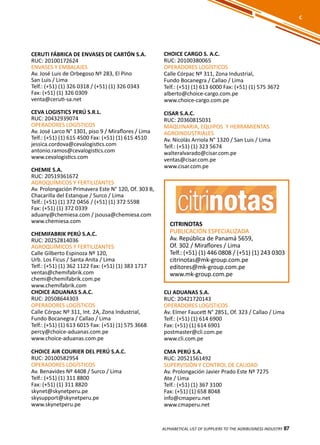 87
CERUTI FÁBRICA DE ENVASES DE CARTÓN S.A.
RUC: 20100172624
ENVASES Y EMBALAJES
Av. José Luis de Orbegoso Nº 283, El Pino
San Luis / Lima
Telf.: (+51) (1) 326 0318 / (+51) (1) 326 0343
Fax: (+51) (1) 326 0309
venta@ceruti-sa.net
CEVA LOGISTICS PERÚ S.R.L.
RUC: 20432939074
OPERADORES LOGÍSTICOS
Av. José Larco N° 1301, piso 9 / Miraflores / Lima
Telf.: (+51) (1) 615 4500 Fax: (+51) (1) 615 4510
jessica.cordova@cevalogistics.com
antonio.ramos@cevalogistics.com
www.cevalogistics.com
CHEMIE S.A.
RUC: 20519361672
AGROQUÍMICOS Y FERTILIZANTES
Av. Prolongación Primavera Este N° 120, Of. 303 B,
Chacarilla del Estanque / Surco / Lima
Telf.: (+51) (1) 372 0456 / (+51) (1) 372 5598
Fax: (+51) (1) 372 0339
aduany@chemiesa.com / jsousa@chemiesa.com
www.chemiesa.com
CHEMIFABRIK PERÚ S.A.C.
RUC: 20252814036
AGROQUÍMICOS Y FERTILIZANTES
Calle Gilberto Espinoza Nº 120,
Urb. Los Ficus / Santa Anita / Lima
Telf.: (+51) (1) 362 1122 Fax: (+51) (1) 383 1717
ventas@chemifabrik.com
chemi@chemifabrik.com.pe
www.chemifabrik.com
CHOICE ADUANAS S.A.C.
RUC: 20508644303
OPERADORES LOGÍSTICOS
Calle Córpac Nº 311, Int. 2A, Zona Industrial,
Fundo Bocanegra / Callao / Lima
Telf.: (+51) (1) 613 6015 Fax: (+51) (1) 575 3668
percy@choice-aduanas.com.pe
www.choice-aduanas.com.pe
CHOICE AIR COURIER DEL PERÚ S.A.C.
RUC: 20100582954
OPERADORES LOGÍSTICOS
Av. Benavides Nº 4408 / Surco / Lima
Telf.: (+51) (1) 311 8800
Fax: (+51) (1) 311 8820
skynet@skynetperu.pe
skysupport@skynetperu.pe
www.skynetperu.pe
CHOICE CARGO S. A.C.
RUC: 20100380065
OPERADORES LOGÍSTICOS
Calle Córpac Nº 311, Zona Industrial,
Fundo Bocanegra / Callao / Lima
Telf.: (+51) (1) 613 6000 Fax: (+51) (1) 575 3672
alberto@choice-cargo.com.pe
www.choice-cargo.com.pe
CISAR S.A.C.
RUC: 20360815031
MAQUINARIA, EQUIPOS Y HERRAMIENTAS
AGROINDUSTRIALES
Av. Nicolás Arriola N° 1320 / San Luis / Lima
Telf.: (+51) (1) 323 5674
walteralvarado@cisar.com.pe
ventas@cisar.com.pe
www.cisar.com.pe
CITRINOTAS
PUBLICACIÓN ESPECIALIZADA
Av. República de Panamá 5659,
Of. 302 / Miraflores / Lima
Telf.: (+51) (1) 446 0808 / (+51) (1) 243 0303
citrinotas@mk-group.com.pe
editores@mk-group.com.pe
www.mk-group.com.pe
ALPHABETICAL LIST OF SUPPLIERS TO THE AGRIBUSINESS INDUSTRY 87
C
CLI ADUANAS S.A.
RUC: 20421720143
OPERADORES LOGÍSTICOS
Av. Elmer Faucett N° 2851, Of. 323 / Callao / Lima
Telf.: (+51) (1) 614 6900
Fax: (+51) (1) 614 6901
postmaster@cli.com.pe
www.cli.com.pe
CMA PERÚ S.A.
RUC: 20521561492
SUPERVISIÓN Y CONTROL DE CALIDAD
Av. Prolongación Javier Prado Este Nº 7275
Ate / Lima
Telf.: (+51) (1) 367 3100
Fax: (+51) (1) 658 8048
info@cmaperu.net
www.cmaperu.net
 