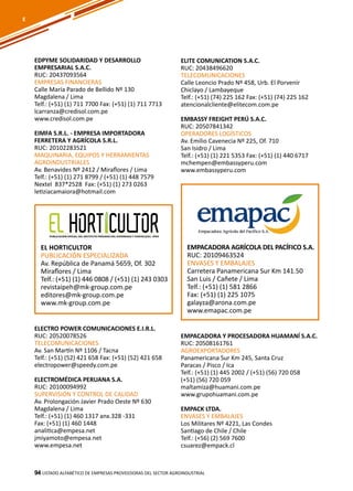 94
EDPYME SOLIDARIDAD Y DESARROLLO
EMPRESARIAL S.A.C.
RUC: 20437093564
EMPRESAS FINANCIERAS
Calle María Parado de Bellido Nº 130
Magdalena / Lima
Telf.: (+51) (1) 711 7700 Fax: (+51) (1) 711 7713
lcarranza@credisol.com.pe
www.credisol.com.pe
EIMFA S.R.L. - EMPRESA IMPORTADORA
FERRETERA Y AGRÍCOLA S.R.L.
RUC: 20102283521
MAQUINARIA, EQUIPOS Y HERRAMIENTAS
AGROINDUSTRIALES
Av. Benavides Nº 2412 / Miraflores / Lima
Telf.: (+51) (1) 271 8799 / (+51) (1) 448 7579
Nextel 837*2528 Fax: (+51) (1) 273 0263
letiziacamaiora@hotmail.com
ELITE COMUNICATION S.A.C.
RUC: 20438496620
TELECOMUNICACIONES
Calle Leoncio Prado Nº 458, Urb. El Porvenir
Chiclayo / Lambayeque
Telf.: (+51) (74) 225 162 Fax: (+51) (74) 225 162
atencionalcliente@elitecom.com.pe
EMBASSY FREIGHT PERÚ S.A.C.
RUC: 20507841342
OPERADORES LOGÍSTICOS
Av. Emilio Cavenecia Nº 225, Of. 710
San Isidro / Lima
Telf.: (+51) (1) 221 5353 Fax: (+51) (1) 440 6717
mchempen@embassyperu.com
www.embassyperu.com
Listado ALFABÉTICO DE EMPRESAS PROVEEDORAS Del sector agroindustrial94
EL HORTICULTOR
PUBLICACIÓN ESPECIALIZADA
Av. República de Panamá 5659, Of. 302
Miraflores / Lima
Telf.: (+51) (1) 446 0808 / (+51) (1) 243 0303
revistaipeh@mk-group.com.pe
editores@mk-group.com.pe
www.mk-group.com.pe
EMPACADORA AGRÍCOLA DEL PACÍFICO S.A.
RUC: 20109463524
ENVASES Y EMBALAJES
Carretera Panamericana Sur Km 141.50
San Luis / Cañete / Lima
Telf.: (+51) (1) 581 2866
Fax: (+51) (1) 225 1075
galayza@arona.com.pe
www.emapac.com.pe
E
ELECTRO POWER COMUNICACIONES E.I.R.L.
RUC: 20520078526
TELECOMUNICACIONES
Av. San Martín Nº 1106 / Tacna
Telf.: (+51) (52) 421 658 Fax: (+51) (52) 421 658
electropower@speedy.com.pe
ELECTROMÉDICA PERUANA S.A.
RUC: 20100094992
SUPERVISIÓN Y CONTROL DE CALIDAD
Av. Prolongación Javier Prado Oeste Nº 630
Magdalena / Lima
Telf.: (+51) (1) 460 1317 anx.328 -331
Fax: (+51) (1) 460 1448
analitica@empesa.net
jmiyamoto@empesa.net
www.empesa.net
EMPACADORA Y PROCESADORA HUAMANÍ S.A.C.
RUC: 20508161761
AGROEXPORTADORES
Panamericana Sur Km 245, Santa Cruz
Paracas / Pisco / Ica
Telf.: (+51) (1) 445 2002 / (+51) (56) 720 058
(+51) (56) 720 059
maltamiza@huamani.com.pe
www.grupohuamani.com.pe
EMPACK LTDA.
ENVASES Y EMBALAJES
Los Militares Nº 4221, Las Condes
Santiago de Chile / Chile
Telf.: (+56) (2) 569 7600
csuarez@empack.cl
 