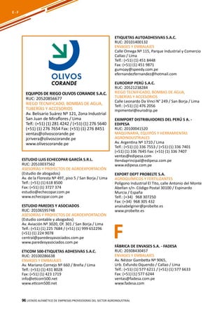96
ETIQUETAS AUTOADHESIVAS S.A.C.
RUC: 20101400132
ENVASES Y EMBALAJES
Calle Omega Nº 115, Parque Industrial y Comercio
Callao / Lima
Telf.: (+51) (1) 451 8448
Fax: (+51) (1) 451 9871
gumoay@speedy.com.pe
efernandezfernandez@hotmail.com
EURODRIP PERÚ S.A.C.
RUC: 20521238284
RIEGO TECNIFICADO, BOMBAS DE AGUA,
TUBERÍAS Y ACCESORIOS
Calle Leonardo Da Vinci N° 249 / San Borja / Lima
Telf.: (+51) (1) 476 2056
mpimentel@eurodrip.pe
EXIMPORT DISTRIBUIDORES DEL PERÚ S A. -
EDIPESA
RUC: 20100041520
MAQUINARIA, EQUIPOS Y HERRAMIENTAS
AGROINDUSTRIALES
Av. Argentina Nº 1710 / Lima
Telf.: (+51) (1) 336 7553 / (+51) (1) 336 7401
(+51) (1) 336 7645 Fax: (+51) (1) 336 7407
ventas@edipesa.com
tiendaprincipal@edipesa.com.pe
www.edipesa.com.pe
EXPORT DEPT PROBELTE S.A.
AGROQUÍMICOS Y FERTILIZANTES
Polígono Industrial El Tito, calle Antonio del Monte
Abellan s/n- Código Postal 30100 / Espinardo
Murcia / España
Telf.: (+34) 968 307250
Fax: (+34) 968 305 432
anaisabelginer@probelte.es
www.probelte.es
Listado ALFABÉTICO DE EMPRESAS PROVEEDORAS Del sector agroindustrial96
E - F
EQUIPOS DE RIEGO OLIVOS CORANDE S.A.C.
RUC: 20520856677
RIEGO TECNIFICADO, BOMBAS DE AGUA,
TUBERÍAS Y ACCESORIOS
Av. Belisario Suárez Nº 121, Zona Industrial
San Juan de Miraflores / Lima
Telf.: (+51) (1) 281 4242 / (+51) (1) 276 5640
(+51) (1) 276 7654 Fax: (+51) (1) 276 8451
ventas@olivoscorande.pe
jcrivera@olivoscorande.pe
www.olivescorande.pe
ESTUDIO LUIS ECHECOPAR GARCÍA S.R.L.
RUC: 20510037562
ASESORÍAS Y PROYECTOS DE AGROEXPORTACIÓN
(Estudio de abogados)
Av. de la Floresta Nº 497, piso 5 / San Borja / Lima
Telf.: (+51) (1) 618 8500
Fax: (+51) (1) 3727 374
estudio@echecopar.com.pe
www.echecopar.com.pe
ESTUDIO PAREDES Y ASOCIADOS
RUC: 20106595748
ASESORÍAS Y PROYECTOS DE AGROEXPORTACIÓN
(Estudio contable y abogados)
Av. Aviación Nº 3020, Of. 301 / San Borja / Lima
Telf.: (+51) (1) 225 7684 / (+51) (1) 999 652296
(+51) (1) 224 9078
central@paredesyasociados.com.pe
www.paredesyasociados.com.pe
ETICOM 500-ETIQUETAS ADHESIVAS S.A.C.
RUC: 20100286638
ENVASES Y EMBALAJES
Av. Mariano Cornejo Nº 660 / Breña / Lima
Telf.: (+51) (1) 431 8028
Fax: (+51) (1) 423 1719
info@eticom500.net
www.eticom500.net
FFÁBRICA DE ENVASES S.A. - FADESA
RUC: 20308430457
ENVASES Y EMBALAJES
Av. Néstor Gambetta Nº 9065,
Urb. Exfundo Oquendo / Callao / Lima
Telf.: (+51) (1) 577 6211 / (+51) (1) 577 6633
Fax: (+51) (1) 577 6244
ventas@fadesa.com.pe
www.fadesa.com
 