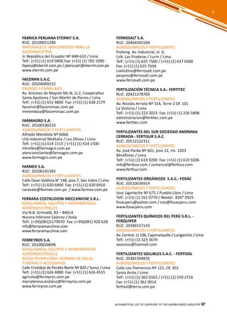 97
FÁBRICA PERUANA ETERNIT S.A.
RUC: 20100051240
MATERIALES E IMPLEMENTOS PARA LA
AGROINDUSTRIA
Jr. República del Ecuador Nº 448-610 / Lima
Telf.: (+51) (1) 619 0400 Fax: (+51) (1) 705 1090
fapesa@eternit.com.pe / jdancuart@eternit.com.pe
www.eternit.com.pe
FACOMIN S.A.C.
RUC: 20504009212
ENVASES Y EMBALAJES
Av. Antúnez de Mayolo Mz.N, Lt.2, Cooperativa
Santa Apolonia / San Martín de Porres / Lima
Telf.: (+51) (1) 652 4800 Fax: (+51) (1) 638 2179
facomin@facominsac.com.pe
mmendoza@facominsac.com.pe
FARMAGRO S.A.
RUC: 20100180210
AGROQUÍMICOS Y FERTILIZANTES
Alfredo Mendiola Nº 6068,
Urb.Industrial Molitalia / Los Olivos / Lima
Telf.: (+51) (1) 614 1515 / (+51) (1) 614 1500
mtrelles@farmagro.com.pe
atencioncliente@farmagro.com.pe
www.farmagro.com.pe
FARMEX S.A.
RUC: 20100141583
AGROQUÍMICOS Y FERTILIZANTES
Calle Dean Valdivia N° 148, piso 7, San Isidro / Lima
Telf.: (+51) (1) 630 6400 Fax: (+51) (1) 630 6410
carevalo@farmex.com.pe / www.farmex.com.pe
FERRARA COSTRUZIONI MECCANICHE S.R.L.
MAQUINARIA, EQUIPOS Y HERRAMIENTAS
AGROINDUSTRIALES
Via N.B. Grimaldi, 83 – 84014
Nocera Inferiore Salerno / Italia
Telf.: (+39)(081)5179670 Fax: (+39)(081) 920 628
info@ferraramacchine.com
www.ferraramacchine.com
FERREYROS S.A.
RUC: 20100028698
MAQUINARIA, EQUIPOS Y HERRAMIENTAS
AGROINDUSTRIALES
RIEGO TECNIFICADO, BOMBAS DE AGUA,
TUBERÍAS Y ACCESORIOS
Calle Cristóbal de Peralta Norte Nº 820 / Surco / Lima
Telf.: (+51) (1) 626 4000 Fax: (+51) (1) 626 4555
agricola@ferreyros.com.pe
mariateresa.andaluz@ferreyros.com.pe
www.ferreyros.com.pe
FERROSALT S.A.
RUC: 20464265504
AGROQUÍMICOS Y FERTILIZANTES
Prolong. Av. Industrial, Lt. 4,
Urb. Las Praderas / Lurín / Lima
Telf.: (+51) (1) 625 7500 / (+51) (1) 637 0300
Fax: (+51) (1) 625 7504
cvellutino@ferrosalt.com.pe
pespino@ferrosalt.com.pe
www.ferrosalt.com.pe
FERTILIZACIÓN TÉCNICA S.A.- FERTITEC
RUC: 20421278769
AGROQUÍMICOS Y FERTILIZANTES
Av. Nicolás Arriola Nº 314, Torre 2 Of. 101
La Victoria / Lima
Telf.: (+51) (1) 223 2023 Fax: (+51) (1) 226 5898
administracion@fertitec.com.pe
www.fertitec.com
FERTILIZANTES DEL SUR SOCIEDAD ANONIMA
CERRADA - FERTISUR S.A.C.
RUC: 20512122311
AGROQUÍMICOS Y FERTILIZANTES
Av. José Pardo Nº 601, piso 12, Int. 1203
Miraflores / Lima
Telf.: (+51) (1) 619 9200 Fax: (+51) (1) 619 9206
info@fertisur.com / comercial@fertisur.com
www.fertisur.com
FERTILIZANTES ORGÁNICOS S.A.C.- FOSAC
RUC: 20510036914
AGROQUÍMICOS Y FERTILIZANTES
José Ugarteche Nº 675 / Pueblo Libre / Lima
Telf.: (+51) (1) 261 0779 / Nextel: 834* 0925
fosacperu@yahoo.com / ceo@fosacperu.com
www.fosacperu.com
FERTILIZANTES QUÍMICOS DEL PERÚ S.R.L. -
FERQUIPER
RUC: 20390157143
AGROQUÍMICOS Y FERTILIZANTES
Av. Central, Lt 106, Cajamarquilla / Lurigancho / Lima
Telf.: (+51) (1) 323 3679
aavvssss@hotmail.com
FERTILIZANTES SOLUBLES S.A.C. - FERTISOL
RUC: 20381394876
AGROQUÍMICOS Y FERTILIZANTES
Calle Los Flamencos Nº 121, Of. 301
Santa Anita / Lima
Telf.: (+51) (1) 362 0102 / (+51) (1) 550 2716
Fax: (+51) (1) 362 0014
fertisol@terra.com.pe
ALPHABETICAL LIST OF SUPPLIERS TO THE AGRIBUSINESS INDUSTRY 97
FF
 