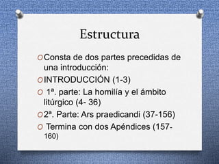 Estructura
OConsta de dos partes precedidas de
una introducción:
OINTRODUCCIÓN (1-3)
O 1ª. parte: La homilía y el ámbito
litúrgico (4- 36)
O2ª. Parte: Ars praedicandi (37-156)
O Termina con dos Apéndices (157-
160)
 