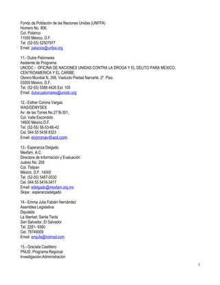 Fondo de Población de las Naciones Unidas (UNFPA)
Homero No. 806,
Col. Polanco
11550 México, D.F.
Tel. (52-55) 52507977
Email: palacios@unfpa.org

11.- Dulce Palomares
Asistente de Programa
UNODC - OFICINA DE NACIONES UNIDAS CONTRA LA DROGA Y EL DELITO PARA MEXICO,
CENTROAMERICA Y EL CARIBE.
Obrero Mundial N. 358, Viaducto Piedad Narvarte, 2º. Piso.
03000 México, D.F.
Tel. (52-55) 5588 4426 Ext. 105
Email: dulce.palomares@unodc.org

12.- Esther Corona Vargas
WAS/DEMYSEX
Av. de las Torres No.27 B-301,
Col. Valle Escondido
14600 México D.F.
Tel. (52-55) 56-53-66-42
Cel. 044 55 5438 8323
Email: ecoronav@aol.com

13.- Esperanza Delgado
Mexfam, A.C.
Directora de Información y Evaluación
Juárez No. 208
Col. Tlalpan
México, D.F. 14000
Tel. (52-55) 5487-0030
Cel. 044 55 5416-3417
Email: edelgado@mexfam.org.mx
Skipe : esperanzadelgado

14.- Emma Julia Fabián Hernández
Asamblea Legislativa
Diputada
La libertad, Santa Tecla
San Salvador, El Salvador
Tel. 2281- 9360
Cel. 78749009
Email: emjufa@hotmail.com

15.- Graciela Castillero
PNUD, Programa Regional
Investigación-Administración
                                                                              3
 