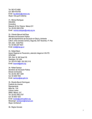 Tel. 562 472 4608
Cel. 569 479 8708
Email: mg.delaney@unesco.org
Skype: mary.guinn.delaney

31.- Mónica Rodríguez
ONUSIDA
Consultora
Masaryk 29 Col. Polanco México D.F.
Tel. (52-55) 5263 9756
Email : monica.rodriguez@unelp.org.mx

32.- Orlando Manuel Hall Rose
Ministerio de Educación Pública
Jefe del departamento de Educación en Salud y Ambiente
Calle 6, entre avenidas Central y Segunda, Edif. Raventós, 4º. Piso
San José , Costa Rica
Tel. 00 506 2257 8021
Email: ohall@mep.go.cr

33.- Rafael Mazin
Asesor Regional en Prevención y atención integral en VIH-ITS
OPS/OMS
525, 23rd. St. NW Suite 518
Washigton, DC USA
Tel. 202 974 3489 / 202 255 3118
Email: mazinraf@paho.org

34.- Rafael Santoyo
Secretaria de Educación Pública
Director de Estudios
Tel. (52-55) 3601 3204
Cel. 55 5409 7939
Email: rsantoyo@sep.gob.mx

35.- Ricardo Baruch Domínguez
Coalición de Jóvenes
Representante
Milan No. 13-6
Colonia Juárez
06600 México, D.F.
Tel. (52-55) 5592 2747
Cel. 55 5503 1023
Email: ricardo@youthcoalition.org
Messenger: leninbarch@hotmail.com
Skype: leninbaruch

36.- Regina Gonzalo
                                                                      7
 