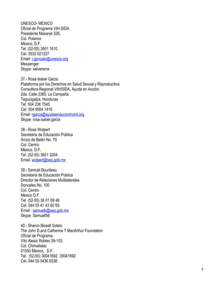 UNESCO- MEXICO
Oficial de Programa VIH-SIDA
Presidente Masaryk 526,
Col. Polanco
México, D.F.
Tel. (52-55) 3601 1610
Cel. 5532 021227
Email: r.gonzalo@unesco.org
Messenger:
Skype: salvereina

37.- Rosa Isabel Garza
Plataforma por los Derechos en Salud Sexual y Reproducitiva
Consultora Regional VIH/SIDA, Ayuda en Acción.
2da. Calle 3385, La Campaña
Tegucigalpa, Honduras
Tel. 504 236 7545
Cel. 504 9564 1416
Email: rgarza@ayudaenaccionhond.org
Skype: rosa.isabel.garza

38.- Rosa Wolpert
Secretaria de Educación Pública
Arcos de Belén No. 79
Col. Centro
México, D.F.
Tel. (52-55) 3601 3204
Email: wolpert@sep.gob.mx

39.- Samuel Bourdeau
Secretaria de Educación Pública
Director de Relaciones Multilaterales
Donceles No. 100
Col. Centro
México D.F
Tel. (52-55) 36 01 69 48
Cel. 044 55 41 43 60 59
Email : samuelb@sep.gob.mx
Skype: Samuell56

40.- Sharon Bissell Sotelo
The John D.and Catherine T.MacArthur Foundation
Oficial de Programa
Vito Alesio Robles 39-103,
Col. Chimalistac
01050 México, D.F.
Tel. (52-55) 30041692 30041692
Cel. 044 55 5436 6538
                                                              8
 