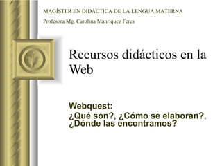 Recursos didácticos en la Web  Webquest: ¿Qué son?, ¿Cómo se elaboran?, ¿Dónde las encontramos? MAGÍSTER EN DIDÁCTICA DE LA LENGUA MATERNA Profesora Mg. Carolina Manríquez Feres 