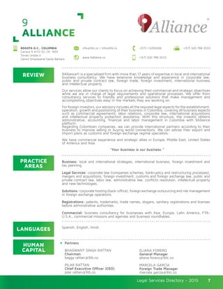 Legal Services Directory - 2015Legal Services Directory - 2015 7
9
ALLIANCE
BOGOTA D.C., COLOMBIA
Carrera 9 #113–52, Of. 1405
Torres Unidas II
Centro Empresarial Santa Bárbara
+(57) 320 788 2033info@9ilc.co / info@9ib.co +(57) 1 6290266
+(57) 320 788 2033www.9alliance.co
REVIEW
LANGUAGES
PRACTICE
AREAS
HUMAN
CAPITAL
9Alliance® is a specialized firm with more than 17 years of expertise in local and international
business consultancy. We have extensive knowledge and experience in corporate law,
public and private contract law, foreign trade, foreign investment, international business
and intellectual property.
 
Our services allow our clients to focus on achieving their commercial and strategic objectives
while we are in charge of legal requirements and operational processes. We offer from
consultancy services to friendly and professional solutions that make management and
accomplishing objectives easy in the markets they are working on.
 
For foreign investors, our advisory includes all the required legal aspects for the establishment,
operation, growth and positioning of their business in Colombia, covering all business aspects
such as commercial agreements, labor relations, corporate law, international acquisitions
and intellectual property protection assistance. With this structure, the investor obtains
administrative, accounting, financial and labor management in Colombia with 9Alliance
platform.
Regarding Colombian companies, we can provide international partners according to their
business to improve selling or buying world connections. We can advise their export and
import plans as customs and foreign exchange regime specialists.
 
We have commercial experience and strategic allies in Europe, Middle East, United States
of America and Asia.
 
 “Your business is our business.”
Business: local and international strategies, international business, foreign investment and
tax planning.
Legal Services: corporate law (companies schemes, bankruptcy and restructuring processes),
mergers and acquisitions, foreign investment, customs and foreign exchange law, public and
private contract law, labor law, administrative law, conflicts resolution, intellectual property
and new technologies.
Solutions: corporate hosting (back-office), foreign exchange outsourcing and risk management
in foreign exchange operations.
Registrations: patents, trademarks, trade names, slogans, sanitary registrations and licenses
before administrative authorities.
Commercial: business consultancy for businesses with Asia, Europe, Latin America, FTA-
U.S.A., commercial missions and agendas and business roundtables.
Partners
BHAGWANT SINGH RATTAN
Chairman
baggy.rattan@9ib.co
PILAR RATTAN
Chief Executive Officer (CEO)
pilar.rattan@9ib.co
ELIANA FORERO
General Manager
eliana.forero@9ilc.co
MARCELA GARCÍA
Foreign Trade Manager
marcela.garcia@9ilc.co
Spanish, English, Hindi.
 