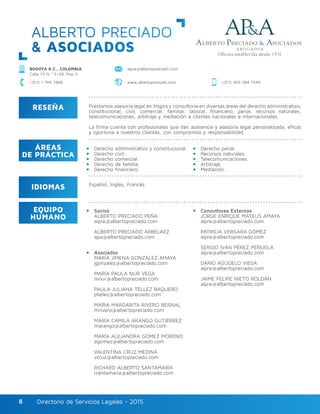 Directorio de Servicios Legales - 2015Directorio de Servicios Legales - 20158
ALBERTO PRECIADO
& ASOCIADOS
BOGOTÁ D.C., COLOMBIA
Calle 75 N.º 5–59, Piso 5
alpre@albertopreciado.com
www.albertopreciado.com +(57) 305 384 7545+(57) 1 744 7888
RESEÑA
IDIOMAS
ÁREAS
DE PRÁCTICA
EQUIPO
HUMANO
Prestamos asesoría legal en litigios y consultoría en diversas áreas del derecho administrativo,
constitucional, civil, comercial, familiar, laboral, financiero, penal, recursos naturales,
telecomunicaciones, arbitraje y mediación a clientes nacionales e internacionales.
La firma cuenta con profesionales que dan asistencia y asesoría legal personalizada, eficaz
y oportuna a nuestros clientes, con compromiso y responsabilidad.
Derecho administrativo y constitucional.
Derecho civil.
Derecho comercial.
Derecho de familia.
Derecho financiero.
Socios
ALBERTO PRECIADO PEÑA
alpre@albertopreciado.com
ALBERTO PRECIADO ARBELÁEZ
apa@albertopreciado.com
Asociados
MARÍA JIMENA GONZÁLEZ AMAYA
jgonzalez@albertopreciado.com
MARÍA PAULA NUR VEGA
mnur@albertopreciado.com
PAULA JULIANA TÉLLEZ BAQUERO
ptellez@albertopreciado.com
MARÍA MARGARITA RIVERO BERNAL
mrivero@albertopreciado.com
MARÍA CAMILA ARANGO GUTIÉRREZ
marango@albertopreciado.com
MARÍA ALEJANDRA GÓMEZ MORENO
agomez@albertopreciado.com
VALENTINA CRUZ MEDINA
vcruz@albertopreciado.com
RICHARD ALBERTO SANTAMARÍA
rsantamaria@albertopreciado.com
Consultores Externos
JORGE ENRIQUE MATEUS AMAYA
alpre@albertopreciado.com
PATRICIA VERGARA GÓMEZ
alpre@albertopreciado.com
SERGIO IVÁN PÉREZ PEÑUELA
alpre@albertopreciado.com
DARÍO AGUDELO VIEDA
alpre@albertopreciado.com
JAIME FELIPE NIETO ROLDÁN
alpre@albertopreciado.com
Derecho penal.
Recursos naturales.
Telecomunicaciones.
Arbitraje.
Mediación.
Español, Inglés, Francés.
 