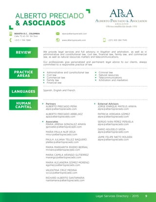 Legal Services Directory - 2015Legal Services Directory - 2015 9
ALBERTO PRECIADO
& ASOCIADOS
BOGOTA D.C., COLOMBIA
Calle 75 #5–59, 5th floor
alpre@albertopreciado.com
www.albertopreciado.com +(57) 305 384 7545+(57) 1 744 7888
REVIEW
LANGUAGES
PRACTICE
AREAS
HUMAN
CAPITAL
We provide legal services and full advisory in litigation and arbitration, as well as in
administrative and constitutional law, civil law, financial law, family law, and commercial
law, as well as natural resources matters and telecommunications.
Our professionals give personalized and permanent legal advice to our clients, always
committed to a responsible practice of law.
Administrative and constitutional law
Civil law
Commercial law
Family law
Financial law
Partners
ALBERTO PRECIADO PEÑA
alpre@albertopreciado.com
ALBERTO PRECIADO ARBELAEZ
apa@albertopreciado.com
Associates
MARIA JIMENA GONZALEZ AMAYA
jgonzalez@albertopreciado.com
MARIA PAULA NUR VEGA
mnur@albertopreciado.com
PAULA JULIANA TÉLLEZ BAQUERO
ptellez@albertopreciado.com
MARIA MARGARITA RIVERO BERNAL
mrivero@albertopreciado.com
MARIA CAMILA ARANGO GUTIERREZ
marango@albertopreciado.com
MARIA ALEJANDRA GÓMEZ MORENO
agomez@albertopreciado.com
VALENTINA CRUZ MEDINA
vcruz@albertopreciado.com
RICHARD ALBERTO SANTAMARIA
rsantamaria@albertopreciado.com
Criminal law
Natural resources
Telecommunications
Arbitration and mediation
External Advisors
JORGE ENRIQUE MATEUS AMAYA
alpre@albertopreciado.com
PATRICIA VERGARA GÓMEZ
alpre@albertopreciado.com
SERGIO IVÁN PÉREZ PEÑUELA
alpre@albertopreciado.com
DARIO AGUDELO VIEDA
alpre@albertopreciado.com
JAIME FELIPE NIETO ROLDÁN
alpre@albertopreciado.com
Spanish, English and French.
 