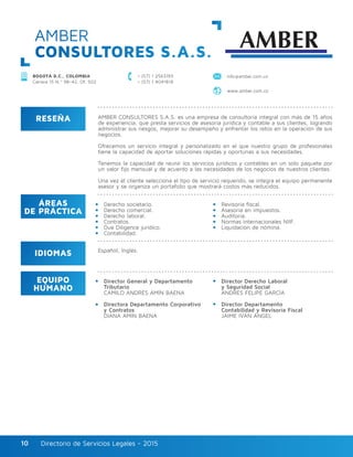 Directorio de Servicios Legales - 2015Directorio de Servicios Legales - 201510
AMBER
CONSULTORES S.A.S.
BOGOTÁ D.C., COLOMBIA
Carrera 15 N.º 98–42, Of. 502
+ (57) 1 2563193
+ (57) 1 4041818
info@amber.com.co
www.amber.com.co
RESEÑA
IDIOMAS
ÁREAS
DE PRÁCTICA
EQUIPO
HUMANO
AMBER CONSULTORES S.A.S. es una empresa de consultoría integral con más de 15 años
de experiencia, que presta servicios de asesoría jurídica y contable a sus clientes, logrando
administrar sus riesgos, mejorar su desempeño y enfrentar los retos en la operación de sus
negocios.
Ofrecemos un servicio integral y personalizado en el que nuestro grupo de profesionales
tiene la capacidad de aportar soluciones rápidas y oportunas a sus necesidades.
Tenemos la capacidad de reunir los servicios jurídicos y contables en un solo paquete por
un valor fijo mensual y de acuerdo a las necesidades de los negocios de nuestros clientes.
Una vez el cliente selecciona el tipo de servicio requerido, se integra el equipo permanente
asesor y se organiza un portafolio que mostrará costos más reducidos.
Derecho societario.
Derecho comercial.
Derecho laboral.
Contratos.
Due Diligence jurídico.
Contabilidad.
Director General y Departamento
Tributario
CAMILO ANDRÉS AMÍN BAENA
Directora Departamento Corporativo
y Contratos
DIANA AMÍN BAENA
Director Derecho Laboral
y Seguridad Social
ANDRÉS FELIPE GARCÍA
Director Departamento
Contabilidad y Revisoría Fiscal
JAIME IVÁN ÁNGEL
Revisoría fiscal.
Asesoría en impuestos.
Auditoría.
Normas internacionales NIIF.
Liquidación de nómina.
Español, Inglés.
 