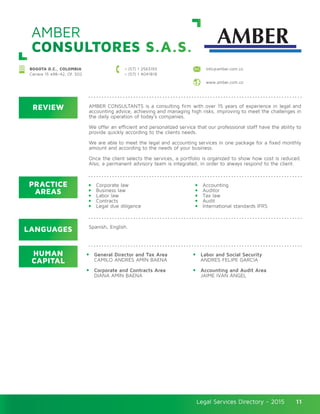 Legal Services Directory - 2015Legal Services Directory - 2015 11
AMBER
CONSULTORES S.A.S.
BOGOTA D.C., COLOMBIA
Carrera 15 #98–42, Of. 502
+ (57) 1 2563193
+ (57) 1 4041818
info@amber.com.co
www.amber.com.co
REVIEW
LANGUAGES
PRACTICE
AREAS
HUMAN
CAPITAL
AMBER CONSULTANTS is a consulting firm with over 15 years of experience in legal and
accounting advice, achieving and managing high risks, improving to meet the challenges in
the daily operation of today’s companies.
We offer an efficient and personalized service that our professional staff have the ability to
provide quickly according to the clients needs.
We are able to meet the legal and accounting services in one package for a fixed monthly
amount and according to the needs of your business.
Once the client selects the services, a portfolio is organized to show how cost is reduced.
Also, a permanent advisory team is integrated, in order to always respond to the client.
Corporate law
Business law
Labor law
Contracts
Legal due diligence
General Director and Tax Area
CAMILO ANDRÉS AMÍN BAENA
Corporate and Contracts Area
DIANA AMÍN BAENA
Accounting
Auditor
Tax law
Audit
International standards IFRS
Labor and Social Security
ANDRÉS FELIPE GARCÍA
Accounting and Audit Area
JAIME IVÁN ÁNGEL
Spanish, English.
 