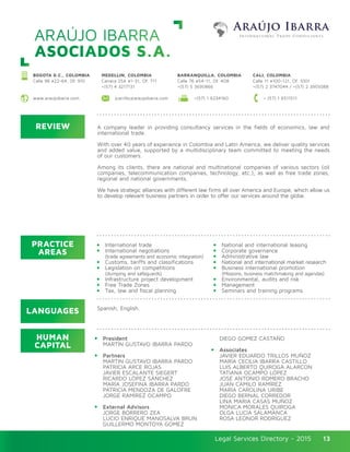 Legal Services Directory - 2015Legal Services Directory - 2015 13
ARAÚJO IBARRA
ASOCIADOS S.A.
REVIEW
LANGUAGES
PRACTICE
AREAS
HUMAN
CAPITAL
A company leader in providing consultancy services in the fields of economics, law and
international trade.
With over 40 years of experience in Colombia and Latin America, we deliver quality services
and added value, supported by a multidisciplinary team committed to meeting the needs
of our customers.
Among its clients, there are national and multinational companies of various sectors (oil
companies, telecommunication companies, technology, etc.), as well as free trade zones,
regional and national governments.
We have strategic alliances with different law firms all over America and Europe, which allow us
to develop relevant business partners in order to offer our services around the globe.
International trade
International negotiations
(trade agreements and economic integration)
Customs, tariffs and classifications
Legislation on competitions
(dumping and safeguards)
Infrastructure project development
Free Trade Zones
Tax, law and fiscal planning
President
MARTÍN GUSTAVO IBARRA PARDO
Partners
MARTIN GUSTAVO IBARRA PARDO
PATRICIA ARCE ROJAS
JAVIER ESCALANTE SIEGERT
RICARDO LÓPEZ SÁNCHEZ
MARÍA JOSEFINA IBARRA PARDO
PATRICIA MENDOZA DE GALOFRE
JORGE RAMÍREZ OCAMPO
External Advisors
JORGE BORRERO ZEA
LUCIO ENRIQUE MANOSALVA BRUN
GUILLERMO MONTOYA GOMEZ
National and international leasing
Corporate governance
Administrative law
National and international market research
Business international promotion
(Missions, business matchmaking and agendas)
Environmental, audits and risk
Management
Seminars and training programs
DIEGO GOMEZ CASTAÑO
Associates
JAVIER EDUARDO TRILLOS MUÑOZ
MARÍA CECILIA IBARRA CASTILLO
LUIS ALBERTO QUIROGA ALARCON
TATIANA OCAMPO LÓPEZ
JOSÉ ANTONIO ROMERO BRACHO
JUAN CAMILO RAMÍREZ
MARIA CAROLINA URIBE
DIEGO BERNAL CORREDOR
LINA MARIA CASAS MUÑOZ
MONICA MORALES QUIROGA
OLGA LUCIA SALAMANCA
ROSA LEONOR RODRÍGUEZ
Spanish, English.
BOGOTA D.C., COLOMBIA
Calle 98 #22-64, Of. 910
MEDELLIN, COLOMBIA
Carrera 25A #1-31, Of. 711
+(57) 4 3217131
BARRANQUILLA, COLOMBIA
Calle 76 #54-11, Of. 408
+(57) 5 3690866
CALI, COLOMBIA
Calle 11 #100-121, Of. 1001
+(57) 2 3747044 / +(57) 2 3955088
www.araujoibarra.com + (57) 1 6511511jcarrillo@araujoibarra.com +(57) 1 6234160
 