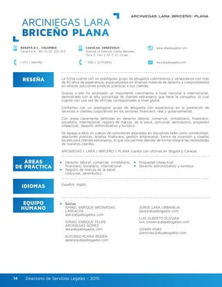 Directorio de Servicios Legales - 2015Directorio de Servicios Legales - 201514
ARCINIEGAS LARA
BRICEÑO PLANA
RESEÑA
IDIOMAS
ÁREAS
DE PRÁCTICA
EQUIPO
HUMANO
La firma cuenta con un prestigioso grupo de abogados colombianos y venezolanos con más
de 40 años de experiencia, especializados en diversas materias de derecho y comprometidos
en ofrecer soluciones jurídicas prácticas a sus clientes.
Gracias a ello ha alcanzado un importante crecimiento a nivel nacional e internacional,
demostrado con el alto porcentaje de clientes extranjeros que tiene la compañía, la cual
cuenta con una red de oficinas corresponsales a nivel global.
Contamos con un prestigioso grupo de abogados con experiencia en la prestación de
servicios a clientes corporativos en los sectores financiero, real y gubernamental.
Con áreas claramente definidas en derecho laboral, comercial, inmobiliario, financiero,
societario, internacional, registro de marcas, de la salud, concursal, aeronáutico, propiedad
intelectual, derecho administrativo y turístico.
Se agrega a ellos un cuerpo de consultores asociados en disciplinas tales como contabilidad,
relaciones públicas, análisis financiero, gestión empresarial, banca de inversión y visados
locales para clientes extranjeros, lo que nos permite atender de forma integral las necesidades
de nuestros clientes.
ARCINIEGAS | LARA | BRICEÑO | PLANA cuenta con oficinas en Bogotá y Caracas.
Derecho laboral, comercial, inmobiliario,
financiero, societario, internacional.
Registro de marcas de la salud,
concursal, aeronáutico.
Socios
ISMAEL ENRIQUE ARCINIEGAS
LARGACHA
ieal@abpabogados.com
ISMAEL ENRIQUE FELIPE
ARCINIEGAS GÓMEZ
iea@abpabogados.com
ALFONSO PLANA BODEN
aplana@abpabogados.com
JORGE LARA URBANEJA
jlara@abpabogados.com
LUIS ALBERTO RUSSIAN
luis.russian@abpabogados.com
JOHAN VIVAS
joanvivas@abpabogados.com
Propiedad intelectual.
Derecho administrativo y turístico.
Español, Inglés.
CARACAS, VENEZUELA
Avenida La Estancia, Centro Banaven,
Torre C, Piso 3, Of. C-31, Chuao.
BOGOTÁ D.C., COLOMBIA
Carrera 9 N.º 80–15, Of. 202-203
+ (58) 2 127708442 iea@abpabogados.com+ (57) 1 4661992
www.abpabogados.com
 