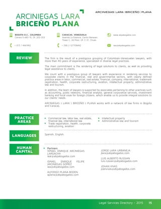 Legal Services Directory - 2015Legal Services Directory - 2015 15
ARCINIEGAS LARA
BRICEÑO PLANA
REVIEW
LANGUAGES
PRACTICE
AREAS
HUMAN
CAPITAL
The firm is the result of a prestigious grouping of Colombian-Venezuelan lawyers, with
more than 40 years of experience, specialized in diverse legal practices.
The main commitment is the rendering of legal solutions to clients, as well as providing
legal assistance to clients.
We count with a prestigious group of lawyers with experience in rendering services to
corporate clients in the financial, real and governmental sectors, with clearly defined
practice areas in labor, commercial, real estate, financial, company, international, trademark
registration, health, corporate restructuring, aviation, intellectual property, administrative
law and tourism.
In addition, the team of lawyers is supported by associates pertaining to other practices such
as accounting, public relations, financial analysis, general corporative services, investment
banking and local visas for foreign citizens, which enable us to provide integral solutions to
our clients’ needs.
ARCINIEGAS | LARA | BRICEÑO | PLANA works with a network of law firms in Bogota
and Caracas.
Commercial law, labor law, real estate,
financial law, international law
Trade registration, health, corporate
restructuring, aviation
Partners
ISMAEL ENRIQUE ARCINIEGAS
LARGACHA
ieal@abpabogados.com
ISMAEL ENRIQUE FELIPE
ARCINIEGAS GÓMEZ
iea@abpabogados.com
ALFONSO PLANA BODEN
aplana@abpabogados.com
Intelectual property
Administrative law and tourism
JORGE LARA URBANEJA
jlara@abpabogados.com
LUIS ALBERTO RUSSIAN
luis.russian@abpabogados.com
JOHAN VIVAS
joanvivas@abpabogados.com
Spanish, English.
CARACAS, VENEZUELA
Avenida La Estancia, Centro Banaven,
Tower C, 3rd floor, Of. C-31, Chuao.
BOGOTA D.C., COLOMBIA
Carrera 9 #80–15, Of. 202-203
+ (58) 2 127708442 iea@abpabogados.com+ (57) 1 4661992
www.abpabogados.com
 