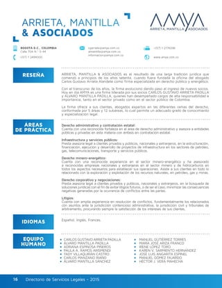 Directorio de Servicios Legales - 2015Directorio de Servicios Legales - 201516
ARRIETA, MANTILLA
& ASOCIADOS
RESEÑA
IDIOMAS
ÁREAS
DE PRÁCTICA
EQUIPO
HUMANO
ARRIETA, MANTILLA & ASOCIADOS es el resultado de una larga tradición jurídica que
comenzó a principios de los años setenta, cuando fuera fundada la oficina del abogado
Carlos Gustavo Arrieta Alandete como firma especializada en derecho público y energético.
Con el transcurso de los años, la firma evolucionó dando paso al ingreso de nuevos socios.
Hoy en día AMYA es una firma liderada por sus socios CARLOS GUSTAVO ARRIETA PADILLA
y ALVARO MANTILLA PADILLA, quienes han desempeñado cargos de alta responsabilidad e
importancia, tanto en el sector privado como en el sector público de Colombia.
La firma ofrece a sus clientes, abogados expertos en las diferentes ramas del derecho,
conformada por 5 áreas y 12 subáreas, lo cual permite un adecuado grado de conocimiento
y especialización legal.
Derecho administrativo y contratación estatal:
Cuenta con una reconocida fortaleza en el área de derecho administrativo y asesora a entidades
públicas y privadas en esta materia con énfasis en contratación estatal.
Infraestructura y servicios públicos:
Presta asesoría legal a clientes privados y públicos, nacionales y extranjeros, en la estructuración,
financiación, ejecución y desarrollo de proyectos de infraestructura en los sectores de petróleo,
gas, telecomunicaciones, transporte y servicios públicos.
Derecho minero-energético:
Cuenta con una reconocida experiencia en el sector minero-energético y ha asesorado
a reconocidas empresas nacionales y extranjeras en el sector minero y de hidrocarburos en
todos los aspectos necesarios para establecer sus operaciones. Asiste a sus clientes en todo lo
relacionado con la exploración y explotación de los recursos naturales, en petróleo, gas y minas.
Derecho corporativo y negociaciones:
Presta asesoría legal a clientes privados y públicos, nacionales y extranjeros, en la búsqueda de
soluciones jurídicas con el fin de evitar litigios futuros, o de ser el caso, minimizar las consecuencias
negativas generadas por la ocurrencia de conflictos entre las partes.
Litigios:
Cuenta con amplia experiencia en resolución de conflictos, fundamentalmente los relacionados
con asuntos ante la jurisdicción contencioso administrativa, la jurisdicción civil y tribunales de
arbitramento, procurando siempre la satisfacción de los intereses de sus clientes.
Español, Inglés, Francés.
cgarrieta@amya.com.co
almantilla@amya.com.co
informacion@amya.com.co
BOGOTÁ D.C., COLOMBIA
Calle 70A N.º 5-44
+(57) 1 2176096
www.amya.com.co+(57) 1 2494000
CARLOS GUSTAVO ARRIETA PADILLA
ÁLVARO MANTILLA PADILLA	
ADRIANA ESPINOSA PIÑEROS
PAULA A. RAMOS ARISMENDI
YADY VILLAQUIRÁN CASTRO
CARLOS MANZANO RIAÑO
ÁLVARO MANTILLA SÁNCHEZ
MANUEL GUTIÉRREZ TORRES
MARÍA JOSÉ ARIZA FRANCO	
IRENE LÓPEZ TORO
KAREN V. SARMIENTO HERNÁNDEZ
JOSÉ LUIS ANGARITA ESPINEL
MANUEL GÓMEZ FAJARDO
HÉCTOR J. VERA MAHECHA
 
