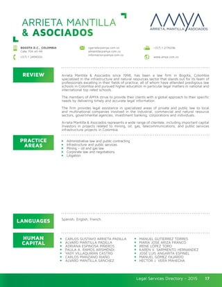 Legal Services Directory - 2015Legal Services Directory - 2015 17
ARRIETA MANTILLA
& ASOCIADOS
REVIEW
LANGUAGES
PRACTICE
AREAS
HUMAN
CAPITAL
Arrieta Mantilla & Asociados since 1998, has been a law firm in Bogota, Colombia
specialized in the infrastructure and natural resources sector that stands out for its team of
professionals excelling in their fields of practice, all of whom have attended prestigious law
schools in Colombia and pursued higher education in particular legal matters in national and
international top rated schools.
The members of AMYA strive to provide their clients with a global approach to their specific
needs by delivering timely and accurate legal information.
The firm provides legal assistance in specialized areas of private and public law to local
and multinational companies involved in the industrial, commercial and natural resource
sectors, governmental agencies, investment banking, corporations and individuals.
Arrieta Mantilla & Asociados represents a wide range of clientele, including important capital
investors in projects related to mining, oil, gas, telecommunications, and public services
infrastructure projects in Colombia.
Administrative law and public contracting
Infrastructure and public services
Mining – oil and gas law
Corporate law and negotiations
Litigation
CARLOS GUSTAVO ARRIETA PADILLA
ALVARO MANTILLA PADILLA	
ADRIANA ESPINOSA PIÑEROS
PAULA A. RAMOS ARISMENDI
YADY VILLAQUIRÁN CASTRO
CARLOS MANZANO RIAÑO
ALVARO MANTILLA SÁNCHEZ
MANUEL GUTIERREZ TORRES
MARÍA JOSÉ ARIZA FRANCO		
IRENE LÓPEZ TORO
KAREN V. SARMIENTO HERNANDEZ
JOSÉ LUIS ANGARITA ESPINEL
MANUEL GÓMEZ FAJARDO
HÉCTOR J. VERA MAHECHA
Spanish, English, French.
cgarrieta@amya.com.co
almantilla@amya.com.co
informacion@amya.com.co
BOGOTA D.C., COLOMBIA
Calle 70A #5-44
+(57) 1 2176096
www.amya.com.co+(57) 1 2494000
 