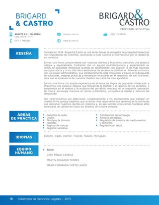 Directorio de Servicios Legales - 2015Directorio de Servicios Legales - 201518
BRIGARD
& CASTRO
RESEÑA
IDIOMAS
ÁREAS
DE PRÁCTICA
EQUIPO
HUMANO
Fundada en 1934, Brigard & Castro es una de las firmas de abogados de propiedad intelectual
más importantes de Colombia, reconocida a nivel nacional e internacional por la calidad de
sus servicios.
Somos una firma comprometida con nuestros clientes y buscamos prestarles una asesoría
integral y especializada. Contamos con un equipo multidisciplinario y especializado en
temas de propiedad intelectual quienes se desempeñan con sujeción a los más rigurosos
principios éticos y a los más altos estándares de excelencia profesional. Además contamos
con un equipo administrativo, que constantemente está innovando a través de la búsqueda
de soluciones, mejores prácticas y tendencias mundiales en el desarrollo de sus funciones,
para que la experiencia de nuestros clientes sea cada día más agradable.
Somos una firma con amplia experiencia en el tema de litigios de propiedad intelectual, y
ofrecemos una asesoría integral que trasciende el trámite y el registro de los derechos, y
asesoramos en el análisis y la auditoría del portafolio marcario de la compañía, valoración
de marca, estrategia marcaria en temas publicitarios, competencia desleal y defensa del
consumidor.
Nos caracterizamos por seleccionar cuidadosamente a los profesionales que trabajan en
nuestra firma porque sabemos que el activo más importante que tenemos es la confianza
que depositan nuestros clientes en nosotros y, en ese sentido, procuramos mantener altos
estándares de calidad en todos los ámbitos de nuestra asesoría.
Derechos de autor.
Litigios.
Nombres de dominio.
Patentes.
Registro de marcas.
Registros sanitarios.
Transferencia de tecnología.
Asesoría estratégica.
Regulación de industria de medicamentos
y alimentos.
Regulación en salud.
Socios
JUAN PABLO CADENA
MARTÍN EDUARDO TORRES
MARÍA FERNANDA CASTELLANOS
Español, Inglés, Alemán, Francés, Italiano, Portugués.
BOGOTÁ D.C., COLOMBIA
Calle 70A N.º 4-41
+(57) 1 7442000 www.bc.com.co
info@bc.com.co +(57) 1 7422200
 