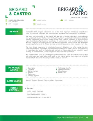 Legal Services Directory - 2015Legal Services Directory - 2015 19
BRIGARD
& CASTRO
REVIEW
LANGUAGES
PRACTICE
AREAS
HUMAN
CAPITAL
Founded in 1976, Brigard & Castro is one of the most important intellectual property law
firms in Colombia, nationally and internationally renowned for the quality of its services.
We are a firm committed to our clients, and we aim to provide them with comprehensive
and specialized advice. We have a multidisciplinary team, specialized in intellectual property
matters, performing its activities subject to the most rigorous principles of ethics and the
highest standards of professional excellence. In addition, we have an administrative team
which is constantly innovating through the search of solutions, best practices, and worldwide
trends in performance of its duties, to make our clients’ experience more pleasant every day.
We have broad experience in intellectual property litigation, we offer comprehensive
consulting that goes beyond the procedure and registration of rights, and we provide advice
in the analysis and audit of the trademark portfolio of the company, brand valuation, brand
strategy in advertisement, unfair competition and consumer protection.
We are known for carefully selecting the professionals who work at our firm aware of that
our most important asset is the trust given by our clients, and in that regard, we strive to
maintain high standards of quality in all the areas of our firm.
Copyrights
Litigation
Domain names
Patents
Trademarks
Sanitary registries
Technology transfer
Strategic advisory
Life sciences
Health care
Partners
JUAN PABLO CADENA
MARTÍN EDUARDO TORRES
MARÍA FERNANDA CASTELLANOS
Spanish, English, German, French, Italian, Portuguese.
BOGOTA D.C., COLOMBIA
Calle 70A #4-41
+(57) 1 7442000 www.bc.com.co
info@bc.com.co +(57) 1 7422200
 