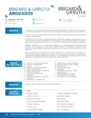 Directorio de Servicios Legales - 2015Directorio de Servicios Legales - 201520
BRIGARD & URRUTIA
ABOGADOS
RESEÑA
IDIOMAS
ÁREAS
DE PRÁCTICA
EQUIPO
HUMANO
Fundada en 1934 y con más de 80 años de experiencia, Brigard & Urrutia es reconocida como
una firma de abogados líder en Colombia y una de las de mayor prestigio en Latinoamérica.
Somos una firma comprometida con nuestros clientes y buscamos prestarles una asesoría
integral y especializada.
Contamos con un equipo multidisciplinario de más de 140 abogados especializados en las
diversas áreas de práctica del derecho de los negocios, quienes se desempeñan con sujeción
a los más rigurosos principios éticos y a los más altos estándares de excelencia profesional.
Además, contamos con un equipo administrativo que constantemente está innovando
a través de la búsqueda de soluciones, mejores prácticas y tendencias mundiales en el
desarrollo de sus funciones, para que la experiencia de nuestros clientes sea cada día más
agradable.
Nos caracterizamos por seleccionar cuidadosamente a los profesionales que trabajan en
nuestra firma, porque sabemos que el activo más importante que tenemos es la confianza
que depositan nuestros clientes en nosotros y, en ese sentido, procuramos mantener altos
estándares de calidad en todos los ámbitos de nuestra asesoría.
Aduanas y comercio internacional.
Fusiones y adquisiciones.
Laboral.
Bancario y servicios financieros.
Gestión de patrimonio.
Litigios, arbitramiento e insolvencia.
Cambiario, derivados
y productos estructurados.
Impuestos.
Mercado de capitales y regulación
de valores.
Competencia e integraciones.
Infraestructura y servicios públicos.
Recursos naturales y de ambiente.
Inmigraciones.
Seguros y reaseguros.
Corporativo.
Inmobiliario, urbanístico, hoteles
y agroindustria.
Telecomunicaciones, medios,
entretenimiento y tecnología.
Coordinación de Due Diligencie.
Socios
CARLOS UMAÑA
CARLOS URRUTIA
SERGIO MICHELSEN
LUIS ALFREDO BARRAGÁN
CARLOS FRADIQUE
ÁLVARO CALA
JOSÉ ANDRÉS ROMERO
MANUEL FERNANDO QUINCHE
FRANCISCO URIBE
IRMA RIVERA
DARÍO LAGUADO
LUIS GABRIEL MORCILLO
JOSÉ FRANCISCO MAFLA
LUCAS MORENO
Español, Inglés, Alemán, Francés, Italiano, Portugués.
BOGOTÁ D.C., COLOMBIA
Calle 70A N.º 4-41
+(57) 1 3100586
+(57) 1 3100609
+(57) 1 3462011 www.bu.com.co
info@bu.com.co
 