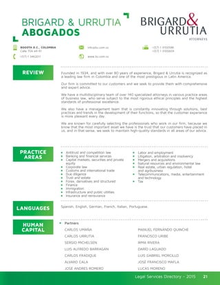 Legal Services Directory - 2015Legal Services Directory - 2015 21
BRIGARD & URRUTIA
ABOGADOS
REVIEW
LANGUAGES
PRACTICE
AREAS
HUMAN
CAPITAL
Founded in 1934, and with over 80 years of experience, Brigard & Urrutia is recognized as
a leading law firm in Colombia and one of the most prestigious in Latin America.
Our firm is committed to our customers and we seek to provide them with comprehensive
and expert advice.
We have a multidisciplinary team of over 140 specialized attorneys in various practice areas
of business law, who serve subject to the most rigorous ethical principles and the highest
standards of professional excellence.
We also have a management team that is constantly innovating through solutions, best
practices and trends in the development of their functions, so that the customer experience
is more pleasant every day.
We are known for carefully selecting the professionals who work in our firm, because we
know that the most important asset we have is the trust that our customers have placed in
us, and in that sense, we seek to maintain high-quality standards in all areas of our advice.
Antitrust and competition law
Banking and financial services
Capital markets, securities and private
equity
Corporate law
Customs and international trade
Due diligence
Trust and estate
Forex, derivatives and structured
Finance
Immigration
Infrastructure and public utilities
Insurance and reinsurance
Labor and employment
Litigation, arbitration and insolvency
Mergers and acquisitions
Natural resources and environmental law
Real estate, urban regulation, hotel
and agribusiness
Telecommunications, media, entertainment
and technology
Tax
Partners
CARLOS UMAÑA
CARLOS URRUTIA
SERGIO MICHELSEN
LUIS ALFREDO BARRAGÁN
CARLOS FRADIQUE
ÁLVARO CALA
JOSÉ ANDRÉS ROMERO
MANUEL FERNANDO QUINCHE
FRANCISCO URIBE
IRMA RIVERA
DARÍO LAGUADO
LUIS GABRIEL MORCILLO
JOSÉ FRANCISCO MAFLA
LUCAS MORENO
Spanish, English, German, French, Italian, Portuguese.
BOGOTA D.C., COLOMBIA
Calle 70A #4-41
+(57) 1 3100586
+(57) 1 3100609
www.bu.com.co
info@bu.com.co
+(57) 1 3462011
 