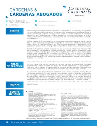 Directorio de Servicios Legales - 2015Directorio de Servicios Legales - 201522
CÁRDENAS &
CÁRDENAS ABOGADOS
RESEÑA
IDIOMAS
ÁREAS
DE PRÁCTICA
EQUIPO
HUMANO
Reconocida por su compromiso en entender las necesidades de sus clientes y acompañarlos
como consejeros profesionales en las diferentes áreas legales que contempla dentro de su
práctica, Cárdenas & Cárdenas Abogados, quien cumplió su primer centenario de fundación,
trabaja con altos estándares de calidad e innovación, tanto para clientes en el exterior
como para empresas colombianas, bajo esquemas de alto compromiso ético, seriedad y
profesionalismo.
En la actualidad, la firma cuenta con un prominente grupo de abogados de planta (más de
40), y varios asesores que le permiten responder de una manera efectiva a las solicitudes
de sus clientes. El constante contacto con importantes firmas internacionales permite que la
organización esté siempre a la vanguardia en la prestación de servicios profesionales legales.
Durante su trayectoria la firma ha asesorado las operaciones estratégicas más relevantes
en el mercado y ha apoyado a un gran número de clientes internacionales que tienen
negocios en Colombia. De igual forma, ha participado con éxito en varias transacciones
internacionales representando a clientes colombianos, lo cual se traduce en nuevas
oportunidades de negocio para sus asesorados. Su estructura le permite contar con un
amplio soporte internacional a nivel de firmas corresponsales en más de ciento cincuenta
ciudades en el mundo.
La firma tiene una práctica general de carácter nacional e internacional, prestando
asesoramiento jurídico en todas las áreas del derecho empresarial. Su organización se
caracteriza por un método de trabajo capaz de combinar la práctica jurídica tradicional con el
considerable conocimiento en diferentes especialidades requeridas en casos concretos.
Sus principales áreas de práctica son: comercial, civil, bancaria, financiera, leasing, fiducia,
corporativa, gobierno corporativo, fusiones, adquisiciones, inversión extranjera, transferencia
de tecnología, propiedad intelectual e industrial, tecnología de la información y el
entretenimiento, derecho administrativo, litigio y arbitraje, mercado de valores, ambiental,
inmigración, laboral, minería y petróleos, privatizaciones, derecho aeronáutico, impuestos,
insolvencia, procedimientos concursales, derecho de la competencia y comercio exterior.
Socios
DARÍO CÁRDENAS
Doctor en Jurisprudencia de la Universidad Colegio Mayor
de Nuestra Señora del Rosario, Maestría en Leyes (LL.M.)
de la Universidad de Tulane, EE. UU.
EDUARDO CÁRDENAS
Doctor en Jurisprudencia de la Universidad Colegio Mayor
de Nuestra Señora del Rosario.
BERNARDO P. CÁRDENAS
Abogado de la Universidad Colegio Mayor de Nuestra
Señora del Rosario, Maestría en Derecho Comparativo de la
Universidad de Nueva York, EE. UU.
LUZ HELENA ADARVE
Abogada de la Universidad de los Andes y graduada en la
Universitá degli Studi di Firenze, Italia.
JAMES VALDIRI
Doctor en Jurisprudencia de la Universidad Colegio Mayor
de Nuestra Señora del Rosario, Especialista en Notariado
y Registro de la Universidad Externado de Colombia,
Especialista en Derecho de las Telecomunicaciones de la
Universidad Externado de Colombia.
JUANITA ACOSTA
Abogada de la Universidad de los Andes, Especialista en
Régimen de Contratación Internacional de la Universidad
de los Andes, Maestría en Propiedad Industrial, Intelectual y
Tecnologías de la Información de la Universidad de Alicante,
España.
LORENA ARÁMBULA
Abogada de la Universidad Javeriana, Especialista
en Derecho Financiero de la Universidad del Rosario,
Diplomado en Derecho Laboral de la Universidad del
Rosario, Especialista en Seguridad Social de la Universidad
Externado de Colombia.
ANDRÉS FERNÁNDEZ DE SOTO
Abogado de la Universidad de Los Andes. 	
CAMILO CORTÉS
Abogado de la Universidad de los Andes, Especialista en
Tributación de la Universidad de los Andes, Instrucción
para Abogados en Harvard University, Derecho Tributario
Internacional de la Universidad Austral de Buenos Aires,
Argentina.
Español, Inglés.
La firma cuenta además con un staff de abogados especializados en las diferentes áreas de práctica.
BOGOTÁ D.C., COLOMBIA
Carrera 7 N.º 71-52, Torre B, Piso 9
www.cardenasycardenas.com
general@cardenasycardenas.com +(57) 1 3122420
+(57) 1 3137800
 