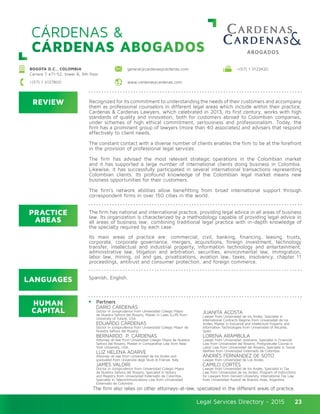 Legal Services Directory - 2015Legal Services Directory - 2015 23
CÁRDENAS &
CÁRDENAS ABOGADOS
REVIEW
LANGUAGES
PRACTICE
AREAS
HUMAN
CAPITAL
The firm has national and international practice, providing legal advice in all areas of business
law. Its organization is characterized by a methodology capable of providing legal advice in
all areas of business law; combining traditional legal practice with in-depth knowledge of
the specialty required by each case.
Its main areas of practice are: commercial, civil, banking, financing, leasing, trusts,
corporate, corporate governance, mergers, acquisitions, foreign investment, technology
transfer, intellectual and industrial property, information technology and entertainment,
administrative law, litigation and arbitration, securities, environmental law, immigration,
labor law, mining, oil and gas, privatizations, aviation law, taxes, insolvency, chapter 11
proceedings, antitrust and consumer protection, and foreign commerce.
Recognized for its commitment to understanding the needs of their customers and accompany
them as professional counselors in different legal areas which include within their practice,
Cardenas & Cardenas Lawyers, which celebrated in 2013, its first century, works with high
standards of quality and innovation, both for customers abroad to Colombian companies,
under schemes of high ethical commitment, seriousness and professionalism. Today, the
firm has a prominent group of lawyers (more than 40 associates) and advisers that respond
effectively to client needs.
The constant contact with a diverse number of clients enables the firm to be at the forefront
in the provision of professional legal services.
The firm has advised the most relevant strategic operations in the Colombian market
and it has supported a large number of international clients doing business in Colombia.
Likewise, it has successfully participated in several international transactions representing
Colombian clients. Its profound knowledge of the Colombian legal market means new
business opportunities for their customers.
The firm’s network abilities allow benefitting from broad international support through
correspondent firms in over 150 cities in the world.
Partners
DARÍO CÁRDENAS
Doctor in Jurisprudence from Universidad Colegio Mayor
de Nuestra Señora del Rosario, Master in Laws (LLM) from
University of Tulane, USA.
EDUARDO CÁRDENAS
Doctor in Jurisprudence from Universidad Colegio Mayor de
Nuestra Señora del Rosario.
BERNARDO P. CÁRDENAS
Attorney-at-law from Universidad Colegio Mayor de Nuestra
Señora del Rosario, Master in Comparative Law from New
York University, USA.
LUZ HELENA ADARVE
Attorney-at-law from Universidad de los Andes and
graduated from Universitá degli Studi di Firenze, Italy.
JAMES VALDIRI
Doctor in Jurisprudence from Universidad Colegio Mayor
de Nuestra Señora del Rosario, Specialist in Notary
and Registry from Universidad Externado de Colombia,
Specialist in Telecommunications Law from Universidad
Externado de Colombia.
JUANITA ACOSTA
Lawyer from Universidad de los Andes, Specialist in
International Contracts Regime from Universidad de los
Andes, Master in Industrial and Intellectual Property and
Information Technologies from Universidad of Alicante,
Spain.
LORENA ARÁMBULA
Lawyer from Universidad Javeriana, Specialist in Financial
Law from Universidad del Rosario, Postgraduate Course in
Labor Law from Universidad del Rosario, Specialist in Social
Welfare from Universidad Externado de Colombia.
ANDRÉS FERNÁNDEZ DE SOTO
Lawyer from Universidad de Los Andes.
CAMILO CORTÉS
Lawyer from Universidad de los Andes, Specialist in Tax
Law from Universidad de los Andes, Program of Instructions
for Lawyers from Harvard University, International Tax Law
from Universidad Austral de Buenos Aires, Argentina.
The firm also relies on other attorneys-at-law, specialized in the different areas of practice.
Spanish, English.
BOGOTA D.C., COLOMBIA
Carrera 7 #71-52, tower B, 9th floor
+(57) 1 3137800 www.cardenasycardenas.com
general@cardenasycardenas.com +(57) 1 3122420
 