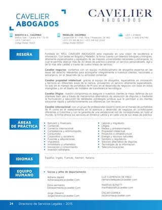 Directorio de Servicios Legales - 2015Directorio de Servicios Legales - 201524
CAVELIER
ABOGADOS
RESEÑA
IDIOMAS
ÁREAS
DE PRÁCTICA
EQUIPO
HUMANO
Fundada en 1953, CAVELIER ABOGADOS está inspirada en una visión de excelencia e
innovación. Con sedes en Bogotá y Medellín, la firma cuenta con talentos bilingües y trilingües,
altamente especializados y egresados de las mejores universidades nacionales y extranjeras, lo
cual le permite abarcar más de 30 áreas de práctica y prestar un servicio personalizado, ágil y
de la más alta calidad a través de cuatro líneas de servicio.
Cavelier negocios: contamos con un equipo multidisciplinario de abogados expertos en las
áreas del derecho relevantes para acompañar integralmente a nuestros clientes, nacionales y
extranjeros, en el desarrollo de su actividad comercial.
Cavelier propiedad intelectual: gracias al equipo de abogados, especialistas en innovación
y técnicos en diferentes áreas de la ciencia, proveemos un servicio altamente especializado,
no solo en el manejo de portafolios de PI sino en el desarrollo de negocios con base en estos
intangibles y en el diseño de modelos de transferencia tecnológica.
Cavelier litigios: nuestro compromiso es asegurar a nuestros clientes la mejor defensa de sus
intereses bien sea a través de mecanismos alternativos de resolución de disputas o mediante
la formulación y ejecución de detalladas estrategias jurídicas que le permitan a los clientes
solucionar rápida y satisfactoriamente sus diferencias con terceros.
Cavelier internacional: con un grupo de profesionales experto tanto en el manejo de portafolios
de PI como en el asesoramiento en la apertura y desarrollo de negocios en jurisdicciones
diferentes a Colombia y con la garantía de una excepcional red de corresponsales en todo el
mundo, la firma ofrece sus servicios en América Latina y en cada una de sus áreas de práctica.
Socios y jefes de departamento
Adriana zapata
Adrianazapata@cavelier.Com
Edna sarmiento
Ednasarmiento@cavelier.Com
Jorge chávarro
Jorgechavarro@cavelier.Com
Bancario y financiero.
Comercial.
Comercio internacional.
Competencia y antimonopolio.
Consumidor.
Corporativo y societario.
Fusiones y adquisiciones.
Impuestos.
Inmobiliario y urbanístico.
Innovación y conocimiento.
Inversión extranjera.
LUZ CLEMENCIA DE PÁEZ
clemenciadepaez@cavelier.com
MARTHA BONETT
marthabonett@cavelier.com
ÓSCAR CORREA
oscarcorrea@cavelier.com
Laboral y migratorio.
Litigios.
Medios y entretenimiento.
Propiedad intelectual.
Proyectos e infraestructura.
Energía y recursos naturales.
Sanitario y regulatorio.
Solución alternativa de disputas.
Tecnologías de la información.
Telecomunicaciones.
Español, Inglés, Francés, Alemán, Italiano.
BOGOTÁ D.C., COLOMBIA
Edificio Siski - Carrera 4 N.º 72-35
+(57) 1 3473611
Código Postal 110221
MEDELLÍN, COLOMBIA
Carrera 43A N.º 1-50, Torre 1 Protección, Of. 852
+(57) 317 365 86 63 / +(57) 318 532 23 65
Código Postal 050021
+(57) 1 2118650
U.S.A. (1-305) 6757743
 