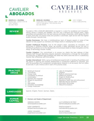 Legal Services Directory - 2015Legal Services Directory - 2015 25
CAVELIER
ABOGADOS
REVIEW
LANGUAGES
PRACTICE
AREAS
HUMAN
CAPITAL
Founded in 1953, CAVELIER ABOGADOS is inspired in a vision for excellence and innovation.
Having offices in Bogota and Medellin, the firm has a bilingual and trilingual team, highly
specialized and graduated from the best national and foreign universities, which allows the firm
to have more than 30 practice areas and provide a customized, agile service with the highest
quality through 4 service lines.
Cavelier Businesses: We have a multidisciplinary team of lawyers experts in areas of law
relevant to fully support our domestic and foreign clients in developing their business.
 
Cavelier Intellectual Property: Due to the lawyer’s team, specialists on innovation and
technicians in different scientific areas, we provide a highly specialized service not only in
handling PI portfolios but in the development of businesses based on these intangibles and the
design of technology transfer models.
Cavelier Litigation: Our commitment is to ensure our clients the best defense of their
interests both through alternative dispute resolution mechanisms or through the formulation
and execution of detailed legal strategies that allow the clients solve fast and in a satisfactory
manner their differences with third parties.
Cavelier International: With a group of professional experts both in handling PI portfolios and
the advice in opening and business development in jurisdictions different to Colombia, and
with the guarantee of an exceptional correspondents network in all the world, the firm offers
its services in Latin America and in each of its practice areas.
Partners and Heads of Department
ADRIANA ZAPATA
adrianazapata@cavelier.com
EDNA SARMIENTO
ednasarmiento@cavelier.com
JORGE CHÁVARRO
jorgechavarro@cavelier.com
Banking & financial
Commercial
Foreign trade
Competition & antitrust
Consumption
Business and corporate
Mergers & acquisitions
Tax
Real estate
Innovation & knowledge
Foreign investment
LUZ CLEMENCIA DE PÁEZ
clemenciadepaez@cavelier.com
MARTHA BONETT
marthabonett@cavelier.com
ÓSCAR CORREA
oscarcorrea@cavelier.com
Labor & immigration
Litigation
Media & entertainment law
Intellectual property
Project & infrastructure
Natural resources
Regulatory health law and enforcement
Alternate dispute resolution
Information technology
Telecommunications
Spanish, English, French, German, Italian.
BOGOTA D.C., COLOMBIA
Building Siski - Carrera 4 #72-35
+(57) 1 3473611
Zip Code 110221
MEDELLIN, COLOMBIA
Carrera 43A #1-50, Protección, tower 1, Of. 852
+(57) 317 365 86 63 / +(57) 318 532 23 65
Zip Code 050021
+(57) 1 2118650
U.S.A. (1-305) 6757743
 