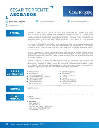 Directorio de Servicios Legales - 2015Directorio de Servicios Legales - 201526
CESAR TORRENTE
ABOGADOS
RESEÑA
IDIOMAS
ÁREAS
DE PRÁCTICA
EQUIPO
HUMANO
TORRENTE ABOGADOS es una de las firmas más importantes de Colombia que presta
servicios legales de forma integral para el desarrollo de negocios tanto en Colombia como
a nivel mundial, contribuyendo en su proceso de sostenimiento y creación de valor. Somos
miembros de la red internacional de abogados Interlegal Consulting Group y contamos con
oficinas en Brasil, España, Italia, Reino Unido, Rumania y Ucrania, y con asociados en todos
los países del mundo.
La filosofía de TORRENTE ABOGADOS es el ejercicio del derecho de manera personalizada
y en forma preventiva, con un profundo conocimiento de los clientes que le permite
convertirse en un socio estratégico de largo plazo, que los acompaña y asesora de manera
adecuada y oportuna.
La firma cuenta con un equipo humano altamente calificado que le permite manejar asuntos
especializados y de gran envergadura, con un soporte tecnológico de última generación y un
grupo de corresponsales y asesores a nivel nacional e internacional que le permiten prestar un
servicio sin fronteras.
TORRENTE ABOGADOS tiene políticas estrictas en su ejercicio profesional, que cumplen con los
estándares internacionales de calidad para los servicios legales, pensando en los requerimientos
estratégicos y de negocios de los clientes, en suministrar un producto de excelente calidad,
con eficiencia y eficacia, que la hacen altamente competitiva tanto a nivel profesional como
económico, logrando un equilibrio perfecto en beneficio de sus clientes.
Socio
CÉSAR TORRENTE
Asociados
ERIC SÁNCHEZ
RICARDO SILVA
MARÍA LUISA PRADO VALBUENA
LUIS JAVIER DUARTE FRANCO
DIEGO HENAO VÉLEZ
Administrativo.
Arbitramento.
Contratación estatal.
Derecho comercial y contratos.
Derecho corporativo.
Derecho financiero.
Derecho societario.
Derecho tributario.
Derecho migratorio.
Insolvencia.
Inversión extranjera.
Laboral.
Litigios.
Propiedad intelectual.
Sociedades Offshore.
Fundaciones.
Español, Inglés.
BOGOTÁ D.C., COLOMBIA
Carrera 8A N.º 97-62
info@torrenteabogados.co
cesar@torrenteabogados.co
www.torrenteabogados.co
www.torrentelawyers.com
+(57) 1 6171450
 