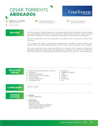 Legal Services Directory - 2015Legal Services Directory - 2015 27
CESAR TORRENTE
ABOGADOS
REVIEW
LANGUAGES
PRACTICE
AREAS
HUMAN
CAPITAL
The firm focuses on building lasting and mutually beneficial relationships with its clients, based
on a high standard quality service with solid results. We serve as counsel for small-, mid-size
and family businesses, as well as multinational corporations, executives and shareholders.
Our firm understands how the businesses of our clients work to help them achieve their
objectives. 	
Our principles and values: commitment, professionalism, excellence, quality, integrity and
attitude to service guide relationships within the firm and, most importantly, with our clients.
Our core values start with a deep commitment to our clients that include an emphasis on
teamwork among our lawyers and other professionals. Therefore, we work hand in hand with
other areas of the firm to provide services which add value to our clients, at a reasonable price.
Partner
CÉSAR TORRENTE
Associates
ERIC SÁNCHEZ
RICARDO SILVA
MARÍA LUISA PRADO VALBUENA
LUIS JAVIER DUARTE FRANCO
DIEGO HENAO VÉLEZ.
Administrative law and public contracts
Arbitration
Banking and finance
Commercial law and contracts
Corporate law
Foreign investments
Immigration law
Insolvency
Intellectual property
Labor
Litigation
Mining
Oil and gas
Tax
Spanish, English.
BOGOTA D.C., COLOMBIA
Carrera 8A #97-62
info@torrenteabogados.co
cesar@torrenteabogados.co
www.torrenteabogados.co
www.torrentelawyers.com
+(57) 1 6171450
 