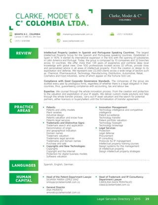 Legal Services Directory - 2015Legal Services Directory - 2015 29
CLARKE, MODET &
C° COLOMBIA LTDA.
REVIEW
LANGUAGES
PRACTICE
AREAS
HUMAN
CAPITAL
Intellectual Property Leaders in Spanish and Portuguese Speaking Countries. The largest
Intellectual Property Group for the Spanish and Portuguese speaking countries. Established in
Spain in 1879, it started its international expansion in the 60s with the opening of subsidiaries
in Latin America and Portugal. Today, the group is composed by 10 companies and 32 branches
across 10 countries. We offer more than 134 years of experience and combine deep local
knowledge with global view. Over 500 professionals located across 32 offices, provide close
and personalized advice in all areas of intellectual property: From the creation or design to its
exploitation and defense. We represent over 22,000 clients across a wide range of sectors such
as: Chemical, Pharmaceutical, Technology, Manufacturing, Distribution, Automotive, Retail,
Cosmetics and Food industries; some of which appear on the Fortune 500 List.
Compliance with Good Corporate Governance Standards. The companies of the group are
audited every year by prestigious firms, regardless of whether there is a legal obligation in their
countries, thus, guaranteeing compliance with accounting, tax and labour law.
Expertise. We counsel through the whole innovation process: From the creation and protection
to the valuation and exploitation of your IP assets. We deliver custom-made solutions and help
through the whole transfer process; carry out IP asset valuation and the search for potential
partners, either licensors or buyers/sellers until the formalisation of transfer agreement.
Head of the Patent Department Lawyer
SILVANA MARÍA LÓPEZ DÍAZ
smlopez@clarkemodet.com.co
General Director
ANA MORATO
amorato@clarkemodet.com.co
Head of Trademark and IP Consultancy
Department Lawyer
CAROLINA DAZA MONTALVO
cdaza@clarkemodet.com.co
Patents:
Patents and utility models
Plant varieties
Industrial design
Patents valuation and know-how
Patents legal services
Trademarks and Distinctive Signs:
Trademark search and application
Denomination of origin
and geographical indication
Domain names
Trademark valuation
Trademarks legal services
Trademarks and domain names
Purchase and sale
Copyrights and New Technologies:
Copyrights
Copyright and the Internet
Protection for digital business models
Software valuation
Innovation Management:
Technology intelligence and competitive
intelligence
Patent surveillance
Technology transfer
Patent portfolio valuation
Technology foresight
Technology brokerage
Legal Services:
Protection
Legal defense
Procurement
IP consulting
Protocols for IP management
Intellectual property training courses
Design systems for the management
of intellectual property
Design intellectual property strategies
Spanish, English, German.
BOGOTA D.C., COLOMBIA
Carrera 11 #86-53, 6th floor
marketing@clarkemodet.com.co +(57) 1 6350824
www.clarkemodet.com+(57) 1 6181088
 