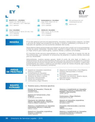 Directorio de Servicios Legales - 2015Directorio de Servicios Legales - 201530
EY
RESEÑA
ÁREAS
DE PRÁCTICA
EQUIPO
HUMANO
EY es líder global en servicios de aseguramiento, impuestos, transacciones y asesoría. Las ideas
y servicios de calidad que proveemos nos ayudan a construir credibilidad y confianza en los
mercados de capitales y en las economías alrededor del mundo.
Desarrollamos líderes excepcionales que trabajan en equipo para cumplir con lo que prometemos
a todas las partes interesadas. Haciendo esto, jugamos un papel crítico en la construcción de
un mejor entorno para nuestra gente, nuestros clientes y nuestras comunidades.
EY Colombia brinda servicios especializados en impuestos, a través de un equipo de más de
150 profesionales, que mantienen el compromiso de presentar a nuestros clientes soluciones
para sus necesidades.
Adicionalmente, nuestros equipos apoyan, desde el punto de vista legal, el diseño y la
implementación de estructuras tributarias eficaces para las inversiones extranjeras en Colombia
al igual que estructuras de inversión para las empresas colombianas en el exterior, y desarrollan
procedimientos de control y vigilancia que permitan cumplir de manera eficiente, ágil y segura
con las obligaciones tributarias y cambiarias.
Director de impuestos / Precios de
transferencia
ANDRÉS PARRA
Asesoría en transacciones y Due
Diligence
ALEKSAN OUNDJIAN
Tributación de individuos, derecho
laboral, seguridad social y migratorio
CARLOS MARIO SANDOVAL
Asesoría y cumplimiento en impuestos
corporativos directos e indirectos
DIEGO CASAS
Asesoría en impuestos corporativos
directos e indirectos
JAIME VARGAS
Asesoría y cumplimiento en impuestos
corporativos directos e indirectos (Cali,
Medellín y Barranquilla)
JAIME ORTIZ
Controversia y litigio tributario
MARGARITA SALAS
Asesoría en impuestos corporativos
directos e indirectos
RICARDO RUIZ
Impuestos internacionales y servicios
legales
XIMENA ZULUAGA
Asesoría y cumplimiento en impuestos
corporativos directos e indirectos
ZULEIMA GONZÁLEZ
Asesoría en impuestos corporativos
directos e indirectos.
Cumplimiento en impuestos
corporativos directos e indirectos.
Teneduría de libros y nómina.
Impuestos internacionales.
Precios de transferencia.
Controversia y litigio tributario.
Asesoría en transacciones y Due Diligence.
Cambios internacionales e inversión
extranjera.
Aduanas y comercio exterior.
Tributación de individuos, derecho laboral,
seguridad social y migratorio.
Servicios legales.
BOGOTÁ D.C., COLOMBIA
Carrera 11 N.º 98–07, Piso 3
+(57) 1 4847000 / +(57) 1 4847300
+(57) 1 4847474 +(57) 5 3690580
www.ey.com
BARRANQUILLA, COLOMBIA
Calle 77B N.º 59-61, Of. 311
+(57) 5 3852201
tax.colombia@co.ey.com
contactoey@co.ey.com
CALI, COLOMBIA
Avenida 4 norte N.º 6N-61, Of. 502 / 503
+(57) 2 4856280
MEDELLÍN, COLOMBIA
Calle 7 sur N.º 42-70, Of. 618
+(57) 4 3698400
+(57) 2 6618007 +(57) 4 3968484
Nuestros socios y directores ejecutivos
 