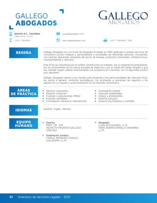 Directorio de Servicios Legales - 2015Directorio de Servicios Legales - 201532
GALLEGO
ABOGADOS
RESEÑA
IDIOMAS
ÁREAS
DE PRÁCTICA
EQUIPO
HUMANO
Gallego Abogados es una firma de abogados fundada en 1995 dedicada a prestar servicios de
consultoría jurídica integral y personalizada a sociedades de diferentes sectores, incluyendo,
con carácter destacado, empresas del sector de energía, productos industriales, infraestructura,
medioambiental y bancario.
Esta firma se caracteriza por la solidez científica de sus trabajos, por su experiencia empresarial,
por el conocimiento de la cultura europea de negocios y por su estilo de trabajo dirigido a que
sus clientes logren realizar exitosamente sus proyectos en Colombia con la seguridad jurídica
que requieren.
Gallego Abogados asiste a sus clientes para ajustarse a las particularidades del mercado local,
les ayuda a generar contactos estratégicos, los acompaña a reuniones de negocios y los
asesora en su ingreso y posicionamiento en el mercado colombiano.
Director
PROF. DR. JUR.
HELMUTH MAURICIO GALLEGO
SÁNCHEZ
Subdirector Jurídico
CAMILO ARMANDO FRANCO
LEGUÍZAMO, LL.M.
Abogados
LUISA BUCHHAGEN, LL.M.
FABIO ANDRÉS BONILLA SANABRIA,
LL.M.
Derecho corporativo.
Derecho comercial.
Fusiones y adquisiciones (M&A).
Inversión extranjera.
Contratación nacional e internacional.
Contratación estatal.
Licencias ambientales.
Litigios y arbitramento.
Derecho bancario.
Outsourcing tributario y contable.
Español, Inglés, Alemán.
BOGOTÁ D.C., COLOMBIA
Calle 101 N.º 12-42
pr@gallegolawyers.com
+(57) 1 7441900 / 7001+(57) 1 7441900 www.gallegolawyers.com
 