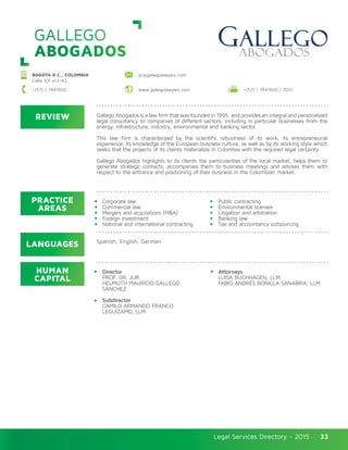 Legal Services Directory - 2015Legal Services Directory - 2015 33
GALLEGO
ABOGADOS
REVIEW
LANGUAGES
PRACTICE
AREAS
HUMAN
CAPITAL
Gallego Abogados is a law firm that was founded in 1995, and provides an integral and personalized
legal consultancy to companies of different sectors, including in particular businesses from the
energy, infrastructure, industry, environmental and banking sector.
This law firm is characterized by the scientific robustness of its work, its entrepreneurial
experience, its knowledge of the European business culture, as well as by its working style which
seeks that the projects of its clients materialize in Colombia with the required legal certainty.
Gallego Abogados highlights to its clients the particularities of the local market, helps them to
generate strategic contacts, accompanies them to business meetings and advises them with
respect to the entrance and positioning of their business in the Colombian market.
Director
PROF. DR. JUR.
HELMUTH MAURICIO GALLEGO
SÁNCHEZ
Subdirector
CAMILO ARMANDO FRANCO
LEGUÍZAMO, LLM
Attorneys
LUISA BUCHHAGEN, LLM
FABIO ANDRÉS BONILLA SANABRIA, LLM
Corporate law
Commercial law
Mergers and acquisitions (M&A)
Foreign investment
National and international contracting
Public contracting
Environmental licenses
Litigation and arbitration
Banking law
Tax and accountancy outsourcing
Spanish, English, German.
BOGOTA D.C., COLOMBIA
Calle 101 #12-42
pr@gallegolawyers.com
+(57) 1 7441900 / 7001+(57) 1 7441900 www.gallegolawyers.com
 