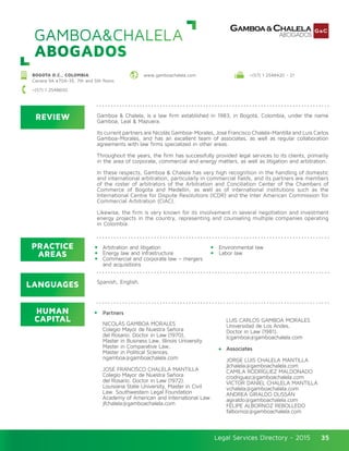 Legal Services Directory - 2015Legal Services Directory - 2015 35
GAMBOA&CHALELA
ABOGADOS
REVIEW
LANGUAGES
PRACTICE
AREAS
HUMAN
CAPITAL
Gamboa & Chalela, is a law firm established in 1983, in Bogotá, Colombia, under the name
Gamboa, Leal & Mazuera.
Its current partners are Nicolás Gamboa-Morales, José Francisco Chalela-Mantilla and Luis Carlos
Gamboa-Morales, and has an excellent team of associates, as well as regular collaboration
agreements with law firms specialized in other areas.
Throughout the years, the firm has successfully provided legal services to its clients, primarily
in the area of corporate, commercial and energy matters, as well as litigation and arbitration.
In these respects, Gamboa & Chalela has very high recognition in the handling of domestic
and international arbitration, particularly in commercial fields, and its partners are members
of the roster of arbitrators of the Arbitration and Conciliation Center of the Chambers of
Commerce of Bogota and Medellin, as well as of international institutions such as the
International Centre for Dispute Resolutions (ICDR) and the Inter American Commission for
Commercial Arbitration (CIAC).
Likewise, the firm is very known for its involvement in several negotiation and investment
energy projects in the country, representing and counseling multiple companies operating
in Colombia.
NICOLÁS GAMBOA MORALES
Colegio Mayor de Nuestra Señora
del Rosario. Doctor in Law (1970),
Master in Business Law, Illinois University
Master in Comparative Law,
Master in Political Sciences.
ngamboa@gamboachalela.com
JOSÉ FRANCISCO CHALELA MANTILLA
Colegio Mayor de Nuestra Señora
del Rosario. Doctor in Law (1972).
Louisiana State University, Master in Civil
Law. Southwestern Legal Foundation
Academy of American and International Law.
jfchalela@gamboachalela.com
LUIS CARLOS GAMBOA MORALES
Universidad de Los Andes.
Doctor in Law (1981).
lcgamboa@gamboachalela.com
Associates
JORGE LUIS CHALELA MANTILLA
jlchalela@gamboachalela.com
CAMILA RODRÍGUEZ MALDONADO
crodriguez@gamboachalela.com
VICTOR DANIEL CHALELA MANTILLA
vchalela@gamboachalela.com
ANDREA GIRALDO DUSSÁN
agiraldo@gamboachalela.com
FELIPE ALBORNOZ REBOLLEDO
falbornoz@gamboachalela.com
Arbitration and litigation
Energy law and infrastructure
Commercial and corporate law – mergers
and acquisitions
Environmental law
Labor law
Spanish, English.
BOGOTA D.C., COLOMBIA
Carrera 9A #70A-35, 7th and 5th floors
www.gamboachalela.com +(57) 1 2548420 - 21
+(57) 1 2548600
Partners
 