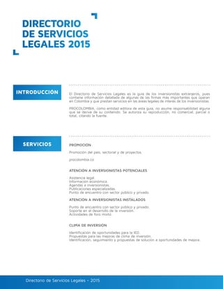 Directorio de Servicios Legales - 2015Directorio de Servicios Legales - 2015
PROMOCIÓN
Promoción del país, sectorial y de proyectos.
procolombia.co
ATENCIÓN A INVERSIONISTAS POTENCIALES
Asistencia legal.
Información económica.
Agendas a inversionistas.
Publicaciones especializadas.
Punto de encuentro con sector público y privado.
ATENCIÓN A INVERSIONISTAS INSTALADOS
Punto de encuentro con sector público y privado.
Soporte en el desarrollo de la inversión.
Actividades de foro mixto.
CLIMA DE INVERSIÓN
Identificación de oportunidades para la IED.
Propuestas para las mejoras de clima de inversión.
Identificación, seguimiento y propuestas de solución a oportunidades de mejora.
DIRECTORIO
DE SERVICIOS
LEGALES 2015
INTRODUCCIÓN
SERVICIOS
El Directorio de Servicios Legales es la guía de los inversionistas extranjeros, pues
contiene información detallada de algunas de las firmas más importantes que operan
en Colombia y que prestan servicios en las áreas legales de interés de los inversionistas.
PROCOLOMBIA, como entidad editora de esta guía, no asume responsabilidad alguna
que se derive de su contenido. Se autoriza su reproducción, no comercial, parcial o
total, citando la fuente.
 