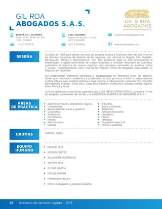 Directorio de Servicios Legales - 2015Directorio de Servicios Legales - 201536
GIL ROA
ABOGADOS S.A.S.
RESEÑA
IDIOMAS
ÁREAS
DE PRÁCTICA
EQUIPO
HUMANO
Fundada en 1989 para prestar servicios de asesoría jurídica y financiera del más alto nivel en
las distintas disciplinas del derecho de los negocios, con oficinas en Bogotá, Cali, Medellín,
Barranquilla, Pereira y Buenaventura. Con esta presencia legal se está favoreciendo la
implantación y rápido crecimiento de nuevas empresas e inversión extranjera en Colombia,
igualmente la apertura de nuevos negocios para empresas nacionales en América Latina
y Europa, reconociéndonos como una de las mejores firmas de abogados especialistas en
negocios en Colombia.
Sus profesionales altamente calificados y especializados en diferentes áreas del derecho,
tienen gran reputación académica y profesional, lo cual garantiza brindar la mejor asesoría
jurídica integral para nuestros clientes a nivel nacional e internacional, contando con contactos
permanentes en Brasil, Chile, Perú, Costa Rica, Panamá, Puerto Rico, Estados Unidos, España,
Italia, Francia y Rusia.
La firma pertenece a importantes organizaciones: LEXIS NEXIS INTERNATIONAL, que reúne firmas
de abogados prominentes del mundo, y la ASOCIACIÓN EUROPEA DE ABOGADOS (A.E.A.).
NELSON ROA
RODRIGO REYES
ALEJANDRA RODRÍGUEZ
JEFFREY ROA
GLORIA GARCÍA
MIGUEL PEREDA
FERNANDO MILLÁN
Otros 12 abogados y personal asistente.
Derecho comercial y empresarial, seguros.
Competencia.
Responsabilidad social y gobierno.
Corporativo.
Insolvencia.
Contratación.
Familia.
Administrativo.
Laboral.
Tributario.
Banca y finanzas.
Ambiental.
Telecomunicaciones.
Energético.
Minero.
Petróleos.
Propiedad intelectual.
Marcas y patentes.
Español, Inglés.
BOGOTÁ D.C., COLOMBIA
Carrera 13 N.º 93-68, Of. 304
+(57) 1 7426622
nelsonroa@gilroaabogados.comCALI, COLOMBIA
Avenida 5A norte N.º 21N-79
+(57) 2 6676780
+(57) 1 7559030 +(57) 2 6534038 www.gilroaabogados.com
 