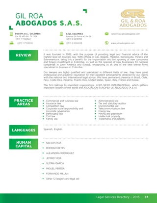Legal Services Directory - 2015Legal Services Directory - 2015 37
GIL ROA
ABOGADOS S.A.S.
REVIEW
LANGUAGES
PRACTICE
AREAS
HUMAN
CAPITAL
It was founded in 1989, with the purpose of providing legal and financial advice of the
highest level on business law. With offices in Cali, Bogota, Medellin, Barranquilla, Pereira and
Buenaventura, being this a benefit for the implantation and fast growing of new companies
and foreign investment in Colombia, as well as the opening of new businesses for national
companies in Latin America and Europe, recognizing us as one of the best lawyer firms
specialized in business in Colombia.
Our lawyers are highly qualified and specialized in different fields of law; they have great
professional and academic reputation for their excellent achievements obtained for our clients
with the national and international legal advice. We have permanent presence in Brazil, Chile,
Peru, Costa Rica, Panama, Puerto Rico, United States, Spain, Italy, France and Russia.
The firm belongs to important organizations: LEXIS NEXIS INTERNATIONAL, which gathers
important lawyers of the world and ASOCIACION EUROPEA DE ABOGADOS (A.E.A).
NELSON ROA
RODRIGO REYES
ALEJANDRA RODRÍGUEZ
JEFFREY ROA
GLORIA GARCÍA
MIGUEL PEREDA
FERNANDO MILLÁN
Other 12 lawyers and legal aid
Commercial and business law
Insurance law
Competition law
Corporate social responsibility and
corporate governance
Bankruptcy law
Civil law
Family law
Administrative law
Tax and statutory auditor
Environmental law
Telecommunications law
Energy law
Mining and petroleum
Intellectual property
Trademarks and patents
Spanish, English.
BOGOTA D.C., COLOMBIA
Cra 13 #93-68, Of. 304
+(57) 1 7426622
nelsonroa@gilroaabogados.comCALI, COLOMBIA
Avenida 5A Norte #21N-79
+(57) 2 6676780
+(57) 1 7559030 +(57) 2 6534038 www.gilroaabogados.com
 