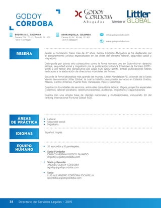 Directorio de Servicios Legales - 2015Directorio de Servicios Legales - 201538
GODOY
CÓRDOBA
RESEÑA
IDIOMAS
ÁREAS
DE PRÁCTICA
EQUIPO
HUMANO
Desde su fundación, hace más de 27 años, Godoy Córdoba Abogados se ha destacado por
el asesoramiento jurídico especializado en las áreas del derecho laboral, seguridad social y
migratorio.
Distinguida por quinto año consecutivo como la firma número uno en Colombia en derecho
laboral, seguridad social y migratorio por la publicación británica Chambers & Partners (2011-
2015) y por tercer año consecutivo por Legal 500 (2012-2014), ambas publicaciones líderes
dedicadas a la elaboración de directorios mundiales de firmas.
Socia de la firma laboralista más grande del mundo, Littler Mendelson PC, a través de la Swiss
Verein denominada Littler Global, la cual la habilita para prestar servicios en Estados Unidos,
México, Centro América, Puerto Rico, Venezuela, Perú y Colombia.
Cuenta con 6 unidades de servicios, entre ellas consultoría laboral, litigios, proyectos especiales
(colectivo, laboral-societario, reestructuraciones), auditorías, migratorio y capacitaciones.
Cuenta con una amplia base de clientes nacionales y multinacionales, incluyendo 20 del
ranking internacional Fortune Global 500.
31 asociados y 6 paralegales.
Socio Fundador
CARLOS HERNÁN GODOY FAJARDO
chgodoy@godoycordoba.com
Socio y Gerente
ANDRÉS GODOY CÓRDOBA
agodoy@godoycordoba.com
Socio
LUIS ALEJANDRO CÓRDOBA ESCAMILLA
lacordoba@godoycordoba.com
Laboral.
Seguridad social.
Migratorio.
Español, Inglés.
BOGOTÁ D.C., COLOMBIA
Carrera 7 N.º 71-21, Torre B, Of. 303
+(57) 1 3174628
BARRANQUILLA, COLOMBIA
Carrera 53 N.º 82-86, Of. 801
+(57) 5 3856071
www.godoycordoba.com
info@godoycordoba.com
 