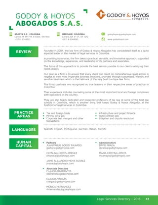 Legal Services Directory - 2015Legal Services Directory - 2015 41
GODOY & HOYOS
ABOGADOS S.A.S.
REVIEW
LANGUAGES
PRACTICE
AREAS
HUMAN
CAPITAL
Founded in 2004, the law firm of Godoy & Hoyos Abogados has consolidated itself as a quite
especial leader in the market of legal services in Colombia.
In providing its services, the firm takes a practical, versatile, and innovative approach, supported
on the knowledge, experience, and leadership of its partners and associates.
The focus of this approach is to provide the best service possible to our clients satisfying their
needs always.
Our goal as a firm is to ensure that every client can count on comprehensive legal advice in
respect to their most important business decisions, provided through customized, friendly and
sensible treatment which is the hallmark of the very best boutique law firms.
The firm’s partners are recognized as true leaders in their respective areas of practice in
Colombia.
Their experience includes counseling some of the most important local and foreign companies
with operations in the country.
They are also highly dedicated and respected professors of tax law at some of the best law
schools in Colombia, which is another thing that keeps Godoy & Hoyos Abogados at the
forefront of legal services in Colombia.
Partners
JUAN PABLO GODOY FAJARDO
jgodoy@godoyhoyos.com
CATALINA HOYOS JIMÉNEZ
choyos@godoyhoyos.com
JAIME ALEJANDRO MOYA SUÁREZ
jmoya@godoyhoyos.com
Associate Directors
CLAUDIA BARRANTES
cbarrantes@godoyhoyos.com
CLAUDIA VARGAS
cvargas@godoyhoyos.com
MÓNICA HERNÁNDEZ
mhernandez@godoyhoyos.com
Administrative
DAVID PRADA
dprada@godoyhoyos.com
MARÍA CRISTINA AMAYA
mcamaya@godoyhoyos.com
Tax and foreign trade
Mining, oil & gas
Corporate law, mergers and other
transactions
Infrastructure and project finance
State contract law
Litigation and dispute resolution
Spanish, English, Portuguese, German, Italian, French.
BOGOTA D.C., COLOMBIA
Carrera 14 #94-44, B tower, 6th floor
+(57) 1 6348533
MEDELLIN, COLOMBIA
Carrera 25A #1-31, Of. 1212
+(57) 4 6048685
godoyhoyos@godoyhoyos.com
www.godoyhoyos.com
 