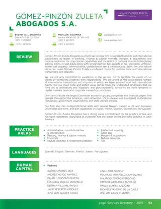 Legal Services Directory - 2015Legal Services Directory - 2015 43
GÓMEZ-PINZÓN ZULETA
ABOGADOS S.A.
REVIEW
LANGUAGES
PRACTICE
AREAS
HUMAN
CAPITAL
Gómez-PinzónZuletaAbogadosisamulti-servicelawfirmrecognizedbyclientsandinternational
publications as leader in banking, finance & capital markets, mergers & acquisitions and
dispute resolution. Its cross-border capabilities and the ability to combine true multidisciplinary
leading teams in said areas along with recognized top tier experts in tax, corporate, antitrust,
intellectual property, administrative, constitutional law & infrastructure, labor law and natural
resources, make Gómez-Pinzón Zuleta a preferred choice for complex local and international
transactions and disputes.
We are not only committed to excellence in the service, but to facilitate the needs of our
clients by combining creativity with responsibility. We are proud of the unparalleled number
of international transactions and disputes in which we have assisted local and international
clients, but our main pride and added value comes from the undisputed landmarks that we
have set in arbitrations and litigations and groundbreaking advisories we have rendered in
capital markets deals and corporate transaction structures.
Our clients include the largest Colombian economic groups, companies and financial players that
operate throughout the Americas, Latin American, US, European and Asia based multinational
companies, government organizations and State owned entities.
Our firm also has multijurisdictional skills with several lawyers trained in US and European
universities and firms, and with capabilities in English, French, Spanish, German and Portuguese.
Gómez-Pinzón Zuleta Abogados has a strong social commitment on the practice of law and
has been repeatedly recognized as a pioneer and the leader of the pro bono practice in Latin
America.
Partners
ÁLVARO ANDRÉS DÍAZ
ANDRÉS HOYOS RAMÍREZ
DANIEL LONDOÑO PINZÓN
EDUARDO ZULETA JARAMILLO
GERMÁN VILLAMIL PARDO
JAIME ROBLEDO VÁSQUEZ
JOSÉ LUIS SUÁREZ PARRA
LINA URIBE GARCÍA
MAURICIO JARAMILLO CAMPUZANO
MAURICIO PIÑEROS PERDOMO
PATRICIA ARRÁZOLA BUSTILLO
PAULA SAMPER SALAZAR
RICARDO FANDIÑO DE LA CALLE
WILLIAM ARAQUE JAIMES
Administrative, constitutional law
& infrastructure
Banking, finance & capital markets
Corporate
Dispute resolution & investment protection
Intellectual property
Labor law
Mergers & acquisitions
Natural resources
Tax
Spanish, English, German, French, Italian, Portuguese.
MEDELLIN, COLOMBIA
Carrera 43A #1-50, Of. 301-303
+(57) 4 4443815
BOGOTA D.C., COLOMBIA
Calle 67 #7-35, Of. 1204
+(57) 1 3192900 www.gpzlegal.com
+(57) 4 4443815
gpz@gpzlegal.com
+(57) 1 3210295
 