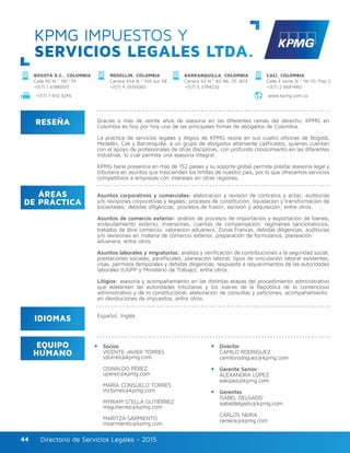 Directorio de Servicios Legales - 2015Directorio de Servicios Legales - 201544
KPMG IMPUESTOS Y
SERVICIOS LEGALES LTDA.
RESEÑA
IDIOMAS
ÁREAS
DE PRÁCTICA
EQUIPO
HUMANO
Gracias a más de veinte años de asesoría en las diferentes ramas del derecho, KPMG en
Colombia es hoy por hoy una de las principales firmas de abogados de Colombia.
La práctica de servicios legales y litigios de KPMG reúne en sus cuatro oficinas de Bogotá,
Medellín, Cali y Barranquilla, a un grupo de abogados altamente calificados, quienes cuentan
con el apoyo de profesionales de otras disciplinas, con profundo conocimiento en las diferentes
industrias, lo cual permite una asesoría integral.
KPMG tiene presencia en más de 152 países y su soporte global permite prestar asesoría legal y
tributaria en asuntos que trascienden los límites de nuestro país, por lo que ofrecemos servicios
competitivos a empresas con intereses en otras regiones.
Asuntos corporativos y comerciales: elaboración y revisión de contratos y actas; auditorías
y/o revisiones corporativas y legales; procesos de constitución, liquidación y transformación de
sociedades; debidas diligencias; procesos de fusión, escisión y adquisición; entre otros.
Asuntos de comercio exterior: análisis de procesos de importación y exportación de bienes,
endeudamiento externo, inversiones, cuentas de compensación, regímenes sancionatorios,
tratados de libre comercio, valoración aduanera, Zonas Francas, debidas diligencias, auditorías
y/o revisiones en materia de comercio exterior, preparación de formularios, planeación
aduanera, entre otros.
Asuntos laborales y migratorios: análisis y verificación de contribuciones a la seguridad social,
prestaciones sociales, parafiscales, planeación laboral, tipos de vinculación laboral existentes,
visas, permisos temporales y debidas diligencias, respuesta a requerimientos de las autoridades
laborales (UGPP y Ministerio de Trabajo), entre otros.
Litigios: asesoría y acompañamiento en las distintas etapas del procedimiento administrativo
que adelanten las autoridades tributarias y los Jueces de la República de lo contencioso
administrativo y de lo constitucional, elaboración de consultas y peticiones, acompañamiento
en devoluciones de impuestos, entre otros.
Socios					
VICENTE JAVIER TORRES
vjtorres@kpmg.com	
OSWALDO PÉREZ
uperez@kpmg.com
MARÍA CONSUELO TORRES
mctorres@kpmg.com
MYRIAM STELLA GUTIÉRREZ	
msgutierrez@kpmg.com		
MARITZA SARMIENTO
msarmiento@kpmg.com
Director
CAMILO RODRÍGUEZ
camilorodriguez@kpmg.com
Gerente Senior
ALEXANDRA LÓPEZ
ealopez@kpmg.com	
Gerentes
ISABEL DELGADO
isabeldelgado@kpmg.com	
CARLOS NEIRA
ceneira@kpmg.com
Español, Inglés.
CALI, COLOMBIA
Calle 4 norte N.º 1N-10, Piso 2
+(57) 2 6681480 	
MEDELLÍN, COLOMBIA
Carrera 43A N.º 16A sur-38
+(57) 4 3556060
BARRANQUILLA, COLOMBIA
Carrera 53 N.º 82-86, Of. 803
+(57) 5 3784232
BOGOTÁ D.C., COLOMBIA
Calle 90 N.º 19C–74
+(57) 1 6188000
www.kpmg.com.co+(57) 1 610 3245	
 