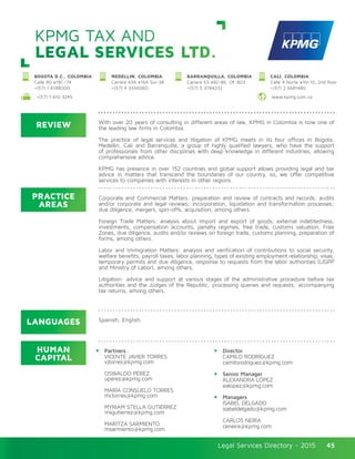 Legal Services Directory - 2015Legal Services Directory - 2015 45
KPMG TAX AND
LEGAL SERVICES LTD.
REVIEW
LANGUAGES
PRACTICE
AREAS
HUMAN
CAPITAL
With over 20 years of consulting in different areas of law, KPMG in Colombia is now one of
the leading law firms in Colombia.
The practice of legal services and litigation of KPMG meets in its four offices in Bogota,
Medellin, Cali and Barranquilla, a group of highly qualified lawyers, who have the support
of professionals from other disciplines with deep knowledge in different industries, allowing
comprehensive advice.
KPMG has presence in over 152 countries and global support allows providing legal and tax
advice in matters that transcend the boundaries of our country, so, we offer competitive
services to companies with interests in other regions.
Corporate and Commercial Matters: preparation and review of contracts and records; audits
and/or corporate and legal reviews; incorporation, liquidation and transformation processes;
due diligence, mergers, spin-offs, acquisition, among others.
Foreign Trade Matters: analysis about import and export of goods, external indebtedness,
investments, compensation accounts, penalty regimes, free trade, customs valuation, Free
Zones, due diligence, audits and/or reviews on foreign trade, customs planning, preparation of
forms, among others.
Labor and Immigration Matters: analysis and verification of contributions to social security,
welfare benefits, payroll taxes, labor planning, types of existing employment relationship, visas,
temporary permits and due diligence, response to requests from the labor authorities (UGPP
and Ministry of Labor), among others.
Litigation: advice and support at various stages of the administrative procedure before tax
authorities and the Judges of the Republic; processing queries and requests; accompanying
tax returns, among others.
Partners
VICENTE JAVIER TORRES
vjtorres@kpmg.com	
OSWALDO PÉREZ
uperez@kpmg.com
MARÍA CONSUELO TORRES
mctorres@kpmg.com
MYRIAM STELLA GUTIÉRREZ	
msgutierrez@kpmg.com		
MARITZA SARMIENTO
msarmiento@kpmg.com
Director
CAMILO RODRÍGUEZ
camilorodriguez@kpmg.com
Senior Manager
ALEXANDRA LÓPEZ
ealopez@kpmg.com	
Managers
ISABEL DELGADO
isabeldelgado@kpmg.com	
CARLOS NEIRA
ceneira@kpmg.com
Spanish, English.
CALI, COLOMBIA
Calle 4 Norte #1N-10, 2nd floor
+(57) 2 6681480 	
MEDELLIN, COLOMBIA
Carrera 43A #16A Sur-38
+(57) 4 3556060
BARRANQUILLA, COLOMBIA
Carrera 53 #82-86, Of. 803
+(57) 5 3784232
BOGOTA D.C., COLOMBIA
Calle 90 #19C–74
+(57) 1 6188000
www.kpmg.com.co+(57) 1 610 3245	
 