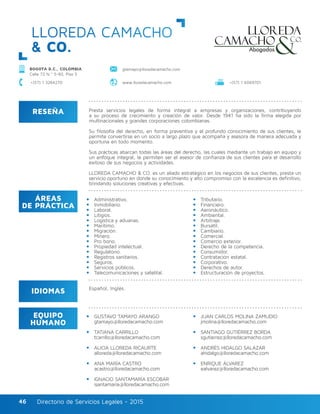 Directorio de Servicios Legales - 2015Directorio de Servicios Legales - 201546
LLOREDA CAMACHO
& CO.
RESEÑA
IDIOMAS
ÁREAS
DE PRÁCTICA
EQUIPO
HUMANO
Presta servicios legales de forma integral a empresas y organizaciones, contribuyendo
a su proceso de crecimiento y creación de valor. Desde 1941 ha sido la firma elegida por
multinacionales y grandes corporaciones colombianas.
Su filosofía del derecho, en forma preventiva y el profundo conocimiento de sus clientes, le
permite convertirse en un socio a largo plazo que acompaña y asesora de manera adecuada y
oportuna en todo momento.
Sus prácticas abarcan todas las áreas del derecho, las cuales mediante un trabajo en equipo y
un enfoque integral, le permiten ser el asesor de confianza de sus clientes para el desarrollo
exitoso de sus negocios y actividades.
LLOREDA CAMACHO & CO. es un aliado estratégico en los negocios de sus clientes, presta un
servicio oportuno en donde su conocimiento y alto compromiso con la excelencia es definitivo,
brindando soluciones creativas y efectivas.
Administrativo.			
Inmobiliario.
Laboral.
Litigios.
Logística y aduanas.
Marítimo.
Migración.
Minero.
Pro bono.
Propiedad intelectual.
Regulatorio.
Registros sanitarios.
Seguros.
Servicios públicos.
Telecomunicaciones y satelital.
Tributario.
Financiero.		
Aeronáutico.
Ambiental.
Arbitraje.
Bursátil.
Cambiario.
Comercial.
Comercio exterior.
Derecho de la competencia.
Consumidor.
Contratación estatal.
Corporativo.
Derechos de autor.
Estructuración de proyectos.
GUSTAVO TAMAYO ARANGO
gtamayo@lloredacamacho.com
TATIANA CARRILLO
tcarrillo@lloredacamacho.com
ALICIA LLOREDA RICAURTE
alloreda@lloredacamacho.com
ANA MARÍA CASTRO
acastro@lloredacamacho.com
IGNACIO SANTAMARÍA ESCOBAR
isantamaria@lloredacamacho.com	
JUAN CARLOS MOLINA ZAMUDIO
jmolina@lloredacamacho.com
SANTIAGO GUTIÉRREZ BORDA
sgutierrez@lloredacamacho.com
ANDRÉS HIDALGO SALAZAR
ahidalgo@lloredacamacho.com
ENRIQUE ÁLVAREZ
ealvarez@lloredacamacho.com
Español, Inglés.
BOGOTÁ D.C., COLOMBIA
Calle 72 N.º 5-83, Piso 5
www.lloredacamacho.com
gtamayo@lloredacamacho.com
+(57) 1 6069701+(57) 1 3264270
 