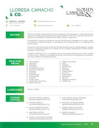 Legal Services Directory - 2015Legal Services Directory - 2015 47
LLOREDA CAMACHO
& CO.
REVIEW
LANGUAGES
PRACTICE
AREAS
HUMAN
CAPITAL
This firm provides integral legal services to companies and organizations, contributing to their
support and creation of value process and support thereof. Since 1941, it has been the law firm
selected by multinational companies and large Colombian corporations.
Its philosophy of exercising preventive law and the thorough knowledge of its clients enable
it to become a long-term partner, accompanying and counseling them in an adequate and
timely manner.
Its practice covers all the areas of law and through teamwork and an integral approach, enables
it to be a trustworthy advisor to its clients for the successful development of their business
operations and activities.
LLOREDA CAMACHO & CO. is a strategical ally in the business activities of its clients, renders
a timely service, wherein its knowledge and high commitment with excellence are essential,
providing creative and effective solutions.
Administrative
Aeronautic
Arbitration
Commercial
Competition/antitrust
Consumer protection
Copyright
Corporate
Environmental
Exchange law
Financial
Foreign trade
Government contracting
Health insurance
Intellectual property
Labor
Litigation
Maritime law
Migration
Mining law
Project finance
Pro bono
Public utilities
Real estate
Tax law
Telecommunications
Satellite law
GUSTAVO TAMAYO ARANGO
gtamayo@lloredacamacho.com
TATIANA CARRILLO
tcarrillo@lloredacamacho.com
ALICIA LLOREDA RICAURTE
alloreda@lloredacamacho.com
ANA MARÍA CASTRO
acastro@lloredacamacho.com
IGNACIO SANTAMARÍA ESCOBAR
isantamaria@lloredacamacho.com	
JUAN CARLOS MOLINA ZAMUDIO
jmolina@lloredacamacho.com
SANTIAGO GUTIÉRREZ BORDA
sgutierrez@lloredacamacho.com
ANDRÉS HIDALGO SALAZAR
ahidalgo@lloredacamacho.com
ENRIQUE ÁLVAREZ
ealvarez@lloredacamacho.com
Spanish, English.
BOGOTA D.C., COLOMBIA
Calle 72 #5-83, 5th floor
+(57) 1 3264270 www.lloredacamacho.com
gtamayo@lloredacamacho.com
+(57) 1 6069701
 
