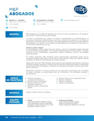 Directorio de Servicios Legales - 2015Directorio de Servicios Legales - 201548
M&P
ABOGADOS
RESEÑA
IDIOMAS
ÁREAS
DE PRÁCTICA
EQUIPO
HUMANO
M&P Abogados es un bufete de abogados con más de 10 años de experiencia y 20 abogados,
que ofrece un asesoramiento jurídico integral.
La firma es reconocida por cumplir los asuntos encomendados con profesionalismo, al
contemplar alternativas pertinentes para cada caso, combinar la experiencia y el trabajo en
equipo de sus miembros, ejercer el derecho con responsabilidad ética y social, y prestar atención
personalizada a sus clientes, con la debida confidencialidad en el manejo de la información y
un profundo conocimiento de la ley.
Asesoría jurídica integral.
El asesoramiento jurídico integral tiene por objetivo cubrir las necesidades legales derivadas
de las actividades empresariales, en las cuales constantemente se busca prevenir y resolver
conflictos con los competidores, proveedores, clientes, empleados, socios y las entidades
gubernamentales.
En materia preventiva, M&P Abogados ofrece asesoramiento permanente acerca de los
mecanismos legales disponibles y las formas en que se pueden utilizar para obtener mejores
resultados, de acuerdo a los intereses de nuestros clientes.
Negociando conflictos, M&P Abogados presta atención personalizada y permanente y asistencia
en todas sus etapas, haciendo un análisis jurídico profundo e integral del problema, enfocándolo
desde diversas áreas del Derecho y haciendo una evaluación de riesgos y opciones para evitar
futuros conflictos.
Resolviendo conflictos, el servicio consiste en una adecuada representación de sus clientes
en litigios, arbitrajes y procedimientos ante los funcionarios y las entidades judiciales y
administrativas.
Derecho corporativo
y comercial internacional.
Derecho penal y disciplinario.
Derecho comercial y de la
propiedad intelectual.
Derecho público y contratación
estatal.
Derecho laboral y de la seguridad social.
Derecho migratorio.
Derecho de seguros.
Litigios y arbitramento.
Socios
HÉCTOR MAURICIO MEDINA CASAS
JOSÉ FERNANDO MESTRE ORDOÑEZ
EDUARDO JOSÉ PACHECO DE LA HOZ
RODRIGO POMBO CAJIAO
Directores Asociados
JOSÉ DARÍO ACEVEDO GÁMEZ
DANIEL GUZMÁN RESTREPO
NADIA CAROLINA MENDIETA CHACÓN
Español, Inglés, Francés, Portugués.
BOGOTÁ D.C., COLOMBIA
Carrera 13 N.º 90-20, Of. 604
+(57) 1 6104058 +(57) 7 6458949
www.mypabogados.com.coBUCARAMANGA, COLOMBIA
Carrera 31 N.º 35-12, Of. 304
+(57) 1 6101134
 