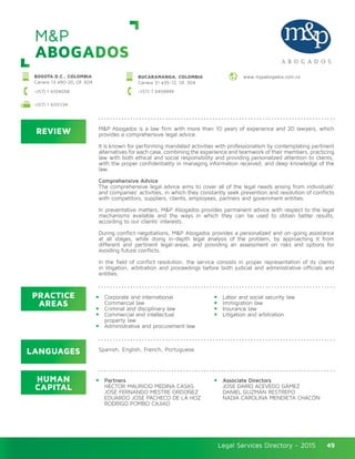 Legal Services Directory - 2015Legal Services Directory - 2015 49
M&P
ABOGADOS
REVIEW
LANGUAGES
PRACTICE
AREAS
HUMAN
CAPITAL
M&P Abogados is a law firm with more than 10 years of experience and 20 lawyers, which
provides a comprehensive legal advice.
It is known for performing mandated activities with professionalism by contemplating pertinent
alternatives for each case, combining the experience and teamwork of their members, practicing
law with both ethical and social responsibility and providing personalized attention to clients;
with the proper confidentiality in managing information received, and deep knowledge of the
law.
Comprehensive Advice
The comprehensive legal advice aims to cover all of the legal needs arising from individuals’
and companies’ activities, in which they constantly seek prevention and resolution of conflicts
with competitors, suppliers, clients, employees, partners and government entities.
In preventative matters, M&P Abogados provides permanent advice with respect to the legal
mechanisms available and the ways in which they can be used to obtain better results,
according to our clients’ interests.
During conflict-negotiations, M&P Abogados provides a personalized and on-going assistance
at all stages, while doing in-depth legal analysis of the problem, by approaching it from
different and pertinent legal-areas, and providing an assessment on risks and options for
avoiding future conflicts.
In the field of conflict resolution, the service consists in proper representation of its clients
in litigation, arbitration and proceedings before both judicial and administrative officials and
entities.
Corporate and international
Commercial law
Criminal and disciplinary law
Commercial and intellectual
property law
Administrative and procurement law
Labor and social security law
Immigration law
Insurance law
Litigation and arbitration
Partners
HÉCTOR MAURICIO MEDINA CASAS
JOSÉ FERNANDO MESTRE ORDOÑEZ
EDUARDO JOSÉ PACHECO DE LA HOZ
RODRIGO POMBO CAJIAO
Associate Directors
JOSÉ DARÍO ACEVEDO GÁMEZ
DANIEL GUZMÁN RESTREPO
NADIA CAROLINA MENDIETA CHACÓN
Spanish, English, French, Portuguese.
BOGOTA D.C., COLOMBIA
Carrera 13 #90-20, Of. 604
+(57) 1 6104058 +(57) 7 6458949
www.mypabogados.com.coBUCARAMANGA, COLOMBIA
Carrera 31 #35-12, Of. 304
+(57) 1 6101134
 
