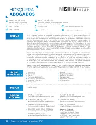 Directorio de Servicios Legales - 2015Directorio de Servicios Legales - 201550
MOSQUERA
ABOGADOS
RESEÑA
IDIOMAS
ÁREAS
DE PRÁCTICA
EQUIPO
HUMANO
MOSQUERA ABOGADOS se estableció en Bogotá, Colombia, en 1952. A partir de su fundación,
la firma ha tenido como objetivo posicionarse como una oficina de abogados altamente
especializada en el manejo de asesorías jurídicas tanto en el ámbito colombiano como en
Latinoamérica, especialmente en el manejo de todos aquellos aspectos necesarios para la
operación de compañías tanto nacionales como extranjeras en el país, al igual que en la
salida de empresas colombianas a los mercados internacionales. Hoy en día nuestros servicios
comprenden una asesoría integral especializada en temas societarios, comerciales, financieros,
inversión extranjera, litigios, competencia, propiedad industrial y registros sanitarios; con
especial énfasis también en el suministro de todo el soporte legal necesario para las actividades
internacionales de nuestros clientes.
Gracias a nuestra diversa base de clientes, relaciones con firmas de abogados en prácticamente
todo el continente y la experiencia nacional e internacional de nuestros abogados en la práctica
pública y privada, hemos consolidado un sólido grupo de profesionales que combinan su
experiencia en temas legales, financieros y económicos, al igual que en muchos casos su
admisión para ejercer en jurisdicciones distintas a la colombiana (como lo es aquella del Estado
de Nueva York, en los Estados Unidos de América); para proveer a nuestros clientes un
servicio de la más alta calidad, desde una perspectiva de costo eficiente y dinámica.
Nuestro objetivo es la búsqueda de soluciones prácticas, ágiles y funcionales frente a la gran variedad
de temas legales que nuestros clientes encuentran hoy en día en el moderno ámbito de los negocios.
Societaria.
Comercial.
Banca.
Mercados de capitales.
Fusiones y adquisiciones.
Inversión extranjera.
Franquicias.
Litigios.
Propiedad industrial.
Registros sanitarios.
Competencia.
Legislación cambiaria.
Arbitramento.
CRISTIAN MOSQUERA
cmosquera@mosquera-abogados.com
JUAN PABLO MOSQUERA
jpmosquera@mosquera-abogados.com
MARÍA DOLORES MOSQUERA
mdmosquera@mosquera-abogados.com
EDUARDO SAMEK DE LA ESPRIELLA
esespriella@mosquera-abogados.com
ANDREA PATRICIA ALBA
apalba@mosquera-abogados.com
GUILLERMO GÓMEZ
gagomez@mosquera-abogados.com
JUAN DIEGO JIMÉNEZ
jdjimenez@mosquera-abogados.com
MARTHA CECILIA PAZ
mcpaz@mosquera-abogados.com
Asesores Externos
LUIS ARCESIO GARCÍA
JORGE BUITRAGO ALFARO
HÉCTOR RAÚL CORCHUELO
GUILLERMO ARCESIO GÓMEZ
JOSÉ ANTONIO TAMAYO
Español, Inglés.
BOGOTÁ D.C., COLOMBIA
Práctica Comercial y Financiera
Carrera 7 N.º 71-21, Torre A, Piso 6
BOGOTÁ D.C., COLOMBIA
Práctica de Propiedad Industrial y Registros Sanitarios
Carrera 8 N.º 15-42, Piso 12, Of. 1202
www.mosquera-abogados.com+(57) 1 3173040
m-a@mosquera-abogados.com+(57) 1 3173303 +(57) 1 3344181
+(57) 1 3413668
 